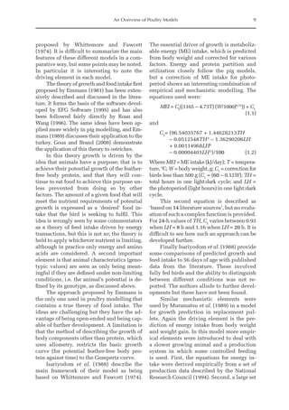 An Overview of Poultry Models 9
­
proposed by Whittemore and Fawcett
(1974). It is difficult to summarize the main
features of these different models in a com-
parative way, but some points may be noted.
In particular it is interesting to note the
driving element in each model.
The theory of growth and food intake first
proposed by Emmans (1981) has been exten-
sively described and discussed in the litera-
ture. It forms the basis of the software devel-
oped by EFG Software (1995) and has also
been followed fairly directly by Roan and
Wang (1996). The same ideas have been ap-
plied more widely in pig modelling, and Em-
mans (1989) discusses their application to the
turkey. Gous and Brand (2008) demonstrate
the application of this theory to ostriches.
In this theory growth is driven by the
idea that animals have a purpose; that is to
achieve their potential growth of the feather-­
free body protein, and that they will con-
tinue to eat food to achieve this purpose un-
less prevented from doing so by other
factors. The amount of a given food that will
meet the nutrient requirements of potential
growth is expressed as a ‘desired’ food in-
take that the bird is seeking to fulfil. This
idea is wrongly seen by some commentators
as a theory of feed intake driven by energy
transactions, but this is not so; the theory is
held to apply whichever nutrient is limiting,
although in practice only energy and amino
acids are considered. A second important
element is that animal characteristics (geno-
typic values) are seen as only being mean-
ingful if they are defined under non-limiting
conditions, i.e. the animal’s potential is de-
fined by its genotype, as discussed above.
The approach proposed by Emmans is
the only one used in poultry modelling that
contains a true theory of food intake. The
ideas are challenging but they have the ad-
vantage of being open-ended and being cap-
able of further development. A limitation is
that the method of describing the growth of
body components other than protein, which
uses allometry, restricts the basic growth
curve (for potential feather-free body pro-
tein against time) to the Gompertz curve.
Isariyodom et al. (1988) describe the
main framework of their model as being
based on Whittemore and Fawcett (1974).
The essential driver of growth is metaboliz-
able energy (ME) intake, which is predicted
from body weight and corrected for various
factors. Energy and protein partition and
utilization closely follow the pig models,
but a correction of ME intake for photo-
period shows an interesting combination of
empirical and mechanistic modelling. The
equations used were:
MEI = C2
((1165 − 4.73T) (W/1000)0.75
)) + C1
		
(1.1)
and
C2
= 
(96.54035767 + 1.44628213TH
– 0.0512548TH2
– 1.36290206LH
+ 0.00114968LH4
– 0.00004401LH5
)/100(1.2)
Where MEI = ME intake (kJ/day); T = tempera-
ture, ºC; W = body weight, g; C1
= correction for
birds less than 500 g (C1
= (60 – 0.12W); TH =
total hours in one light:dark cycle; and LH =
the photoperiod (light hours) in one light:dark
cycle.
This second equation is described as
‘based on 14 literature sources’, but no evalu-
ation of such a complex function is provided.
For 24-h values of TH, C2
varies between 0.93
when LH = 8 h and 1.16 when LH = 20 h. It is
difficult to see how such an approach can be
developed further.
Finally Isariyodom et al. (1988) provide
some comparisons of predicted growth and
feed intake to 56 days of age with published
data from the literature. These involved
fully fed birds and the ability to distinguish
between different conditions was not re-
ported. The authors allude to further devel-
opments but these have not been found.
Similar mechanistic elements were
used by Muramatsu et al. (1989) in a model
for growth prediction in replacement pul-
lets. Again the driving element is the pre-
diction of energy intake from body weight
and weight gain. In this model more empir-
ical elements were introduced to deal with
a slower growing animal and a production
system in which some controlled feeding
is used. First, the equations for energy in-
take were derived empirically from a set of
production data described by the National
­
Research Council (1994). Second, a large set
 