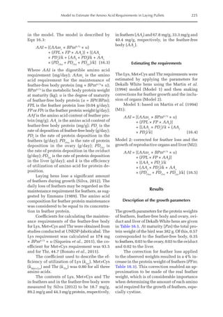 Model to Estimate the Amino Acid Requirements in Laying Pullets 225
in the model. The model is described by
Eqn 16.3:
AAI = 
[(AAmc
× BPm0.73
× u)
+ (FPL × FP × AAf
)] + [(AAc
× PDc
)/k + (AAf
× PDf
)/k + AAc
× (PDOva
+ PDOvi
+ PDLiv
)/k](16.3)
Where AAI is the digestible amino acid
requirement (mg/day); AAmc
is the amino
acid requirement for the maintenance of
feather-free body protein (mg × BPm0.73
× u);
BPm0.73
is the metabolic body protein weight
at maturity (kg); u is the degree of maturity
of feather-free body protein (u = BPt/BPm);
FPL is the feather protein loss (0.04 g/day);
FP or FPc is the feather protein weight (g/day);
AAf is the amino acid content of feather pro-
tein (mg/g); AAc
is the amino acid content of
feather-free body protein (mg/g); PDc
is the
rate of deposition of feather-free body (g/day);
PDf
is the rate of protein deposition in the
feathers (g/day); PDOva
is the rate of protein
deposition in the ovary (g/day); PDOvi
is
the rate of protein deposition in the oviduct
(g/day); PDLiv
is the rate of protein deposition
in the liver (g/day); and k is the efficiency
of utilization of amino acid for protein de-
position.
Laying hens lose a significant amount
of feathers during growth (Silva, 2012). The
daily loss of feathers may be regarded as the
maintenance requirement for feathers, as sug-
gested by Emmans (1989). The amino acid
composition for feather protein maintenance
was considered to be equal to its concentra-
tion in feather protein.
Coefficients for calculating the mainten-
ance requirements of the feather-free body
for Lys, Met+Cys and Thr were obtained from
studies conducted at UNESP-Jaboticabal. The
Lys requirement was calculated as 174 mg
× BPm0.73
× u (Siqueira et al., 2011), the co-
efficient for Met+Cys requirement was 93.5
and for Thr, 44.7 (Bonato et al., 2011).
The coefficient used to describe the ef-
ficiency of utilization of Lys (kLys
), Met+Cys
(kMet+Cys
) and Thr (kThr
) was 0.80 for all three
amino acids.
The contents of Lys, Met+Cys and Thr
in feathers and in the feather-free body were
measured by Silva (2012) to be 18.7 mg/g,
89.2 mg/g and 44.3 mg/g protein, respectively,
in feathers (AAf
) and 67.8 mg/g, 33.3 mg/g and
40.4 mg/g, respectively, in the feather-free
body (AAc
).
Estimating the requirements
The Lys, Met+Cys and Thr requirements were
estimated by applying the parameters for
Dekalb White hens using the Martin et al.
(1994) model (Model 1) and then making
corrections for feather growth and the inclu-
sion of organs (Model 2).
Model 1: based on Martin et al. (1994)
(M1):
AAI = 
[(AAmc
× BPm0.73
× u)
+ (FPL × FP × AAf
)]
+ [(AAc
× PDc
)/k + (AAf
× PDf
)/k](16.4)
Model 2: corrected for feather loss and the
growth of reproductive organs and liver (M2):
AAI = 
[(AAmc
× BPm0.73
× u)
+ (FPL × FP × AAf
)]
+ [(AAc
× PDc
)/k
+ (AAf
× PDf
)/k + AAc
× (PDOva
+ PDOvi
+ PDLiv
)/k](16.5)
Results
Description of the growth parameters
The growth parameters for the protein weights
of feathers, feather-free body and ovary, ovi-
duct and liver of Dekalb White hens are given
in Table 16.1. At maturity (Pm) the total pro-
tein weight of the bird was 382 g. Of this, 0.57
corresponded to the feather-free body, 0.35
to feathers, 0.03 to the ovary, 0.03 to the oviduct
and 0.02 to the liver.
The correction for feather loss applied
to the observed weights resulted in a 4% in-
crease in the protein weight of feathers (PFm;
Table 16.1). This correction enabled an ap-
proximation to be made of the real feather
weight, which is of considerable importance
when determining the amount of each amino
acid required for the growth of feathers, espe-
cially cystine.
 