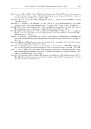 Model to Estimate the Amino Acid Requirements in Laying Pullets 233
Gous, R., Moran, E. Jr. Stilborn, H., Bradford, G. and Emmans, G. (1999) Evaluation of the parameters
needed to describe the overall growth, the chemical growth, and the growth of feathers and breast
muscles of broilers. Poultry Science 78, 812–821.
Grossman, M. and Koops, W.J. (1988) Multiphasic analysis of growth curves in chickens. Poultry
Science 67, 33–42.
Hancock, C.E., Bradford, G.D., Emmans, G.C. and Gous, R.M. (1995) The evaluation of the growth
parameters of six strains of commercial broiler chickens. British Poultry Science 36, 247–264.
Kwakkel, R.P., Ducro, B.J. and Koops, W.J. (1993) Multiphasic analysis of growth of the body and its
chemical components in white leghorn pullets. Poultry Science 72, 1421–1432.
Kwakkel, R.P., Van Esch, J.A.W., Ducro, B.J. and Koops, W.J. (1995) Onset of lay related to multiphasic
growth and body composition in white leghorn pullets provided ad libitum and restricted diets.
Poultry Science 74, 821–832.
Martin, P.A., Bradford, G.D. and Gous, R.M. (1994) A formal method of determining the dietary amino
acid requirements of laying‐type pullets during their growing period. British Poultry Science 35,
709–724.
Robertson, T.B. (1916) Experimental studies on growth: II. The normal growth of the white mouse.
Journal of Biological Chemistry 24, 363–383.
Sakomura, N., Longo, F., Oviedo-Rondon, E., Boa-Viagem, C. and Ferraudo, A. (2005) Modeling energy
utilization and growth parameter description for broiler chickens. Poultry Science 84, 1363–1369.
Silva, E.P. (2012) Modelos de crescimento e das respostas de frangas de postura submetidas a difer-
entes ingestões de aminoácidos sulfurados. PhD Thesis, Faculdade de Ciências Agrárias e Veter-
inárias de Jaboticabal, São Paulo, Brazil.
Siqueira, J.C., Sakomura, N.K., Rostagno, H.S., Bonato, M.A., Pinheiro, S.R.F. and Nascimento, D.C.N.
(2011) Exigência de lisina para mantença determinada com galos de diferentes genótipos. Revista
Brasileira de Zootecnia 40, 812–820.
 