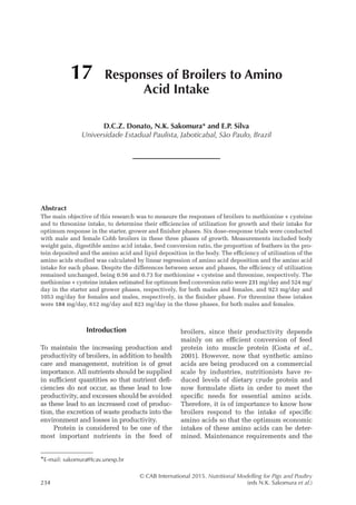 © CAB International 2015. Nutritional Modelling for Pigs and Poultry
234 (eds N.K. Sakomura et al.)
Abstract
The main objective of this research was to measure the responses of broilers to methionine + cysteine
and to threonine intake, to determine their efficiencies of utilization for growth and their intake for
optimum response in the starter, grower and finisher phases. Six dose–response trials were conducted
with male and female Cobb broilers in these three phases of growth. Measurements included body
weight gain, digestible amino acid intake, feed conversion ratio, the proportion of feathers in the pro­
tein deposited and the amino acid and lipid deposition in the body. The efficiency of utilization of the
amino acids studied was calculated by linear regression of amino acid deposition and the amino acid
intake for each phase. Despite the differences between sexes and phases, the efficiency of utilization
remained unchanged, being 0.56 and 0.73 for methionine + cysteine and threonine, respectively. The
methionine + cysteine intakes estimated for optimum feed conversion ratio were 231 mg/day and 524 mg/
day in the starter and grower phases, respectively, for both males and females, and 923 mg/day and
1053 mg/day for females and males, respectively, in the finisher phase. For threonine these intakes
were 184 mg/day, 612 mg/day and 823 mg/day in the three phases, for both males and females.
17 Responses of Broilers to Amino
Acid Intake
D.C.Z. Donato, N.K. Sakomura* and E.P. Silva
Universidade Estadual Paulista, Jaboticabal, São Paulo, ­
Brazil
*E-mail: sakomura@fcav.unesp.br
Introduction
To maintain the increasing production and
productivity of broilers, in addition to health
care and management, nutrition is of great
importance. All nutrients should be supplied
in sufficient quantities so that nutrient defi­
ciencies do not occur, as these lead to low
productivity, and excesses should be avoided
as these lead to an increased cost of produc­
tion, the excretion of waste products into the
environment and losses in productivity.
Protein is considered to be one of the
most important nutrients in the feed of
broilers, since their productivity depends
mainly on an efficient conversion of feed
protein into muscle protein (Costa et al.,
2001). However, now that synthetic amino
acids are being produced on a commercial
scale by industries, nutritionists have re­
duced levels of dietary crude protein and
now formulate diets in order to meet the
specific needs for essential amino acids.
Therefore, it is of importance to know how
broilers respond to the intake of specific
amino acids so that the optimum economic
intakes of these amino acids can be deter­
mined. Maintenance requirements and the
 