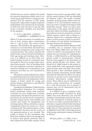 10 C. Fisher
of field data was used to calibrate the model
for seasonal temperature effects and to cal-
culate lag periods between a change in tem-
perature and the response in feed intake
and growth. Again some complex empirical
relationships were introduced; for example,
in birds less than 90 days of age the effi-
ciency of protein retention was described
by the equation:
Z = 0.78 × exp(0.1851 – 0.01681A
+ 0.0000962A2
– 0.0000001A3
)(1.3)
Where Z is the conversion of available pro-
tein to body protein above maintenance
and A = age in days. The source of this
equation, and therefore the opportunity to
evaluate it, is not described. The model was
evaluated by comparison with a large set of
commercial data. The authors describe the
model in the context of restricted feeding in
both egg laying and breeding stock. How-
ever, it is difficult to see how fully con-
trolled feeding would be considered since
the model is driven by energy intake calcu-
lated from growth. Also in breeding birds
the most important economic responses to
restricted feeding are in reproductive per-
formance and these are not considered in
this work.
The extensive works of Burlacu (G. and R.)
on modelling poultry and pig systems have
not been reviewed in the preparation of this
chapter. A broiler model for energy and
protein balance simulation is described by
Burlacu et al. (1990).
Grosskopf and Matthäus (1990) describe
a mathematical simulation of a complete
broiler production system with economic
evaluation on a live weight basis. A broiler
compartment calculates the growth of a sin-
gle animal, the poultry house compartment
includes climate factors and mortality and
corrects feed intake for temperature and
stocking density effects, while the economy
compartment places the results in a finan-
cial framework. The model contains a series
of mechanistic functions but the source of
the parameterization is not revealed. The
model is driven by the assumption that
birds fed ad libitum aim to eat enough feed
to achieve their genetic potential. This is
then adjusted for the intake capacity of the
digestive tract and for ‘passage ability’ mak-
ing the model similar to the one described
by Emmans (1981). The model considers
mortality, stocking density effects and a de-
scription of an environmental control sys-
tem to provide a complete description of the
production process. There are many inter-
esting ideas in this paper and the authors
state that ‘efforts for further qualification of
the model are aimed at using it for economic
off-line process control and in future as a
software solution for a computer-aided op-
erative on-line process control in practice’.
No evidence of such further developments
has been found in the literature.
The models described by Dänicke (1995
– available only in summary form) and
Roan and Wang (1996) have not been re-
viewed in detail in the preparation of this
chapter but are included for completeness.
Novák, L. (1996) describes a self-regulating
growth model in homeothermic animals
that has been applied to the description of
broiler growth (Novák and Zeman, 1997;
Novák et al., 2004). Inputs to the model in-
clude initial body mass, genetically limited
(mature) body mass and daily food intake.
Daily growth is then calculated mainly in
terms of energy transactions. Novák (2003)
describes the idea that the effects of various
stressors on growth can be represented by
increased maintenance energy require-
ments. These effects may be calibrated for
known energy transactions, for example,
for a cold environment, but in general it
appears they can be determined only by
empirical adjustment.
It is difficult to give a summary of the
broiler growth model described by King
(2001); this work illustrates very well the
problems of describing a model in the litera-
ture. The calculations of growth appear to
be driven by either user-provided feed in-
take data or empirical feed intake data based
on polynomial analysis of two pens of birds.
Intake data at 7-day intervals are expressed
as ‘Repletion Units’ (RU), which take account
of the energy and protein content of the feed
as follows:
RU (per g diet) = 
2 × TME + (1.65 ×
5.739×CP)×Q(1.4)
 