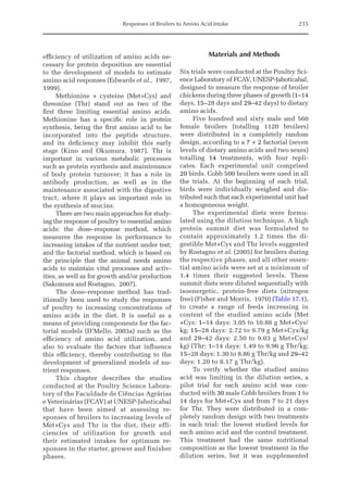 Responses of Broilers to Amino Acid Intake 235
efficiency of utilization of amino acids ne­
cessary for protein deposition are essential
to the development of models to estimate
amino acid responses (Edwards et al., 1997,
1999).
Methionine + cysteine (Met+Cys) and
threonine (Thr) stand out as two of the
first three limiting essential amino acids.
Methionine has a specific role in protein
synthesis, being the first amino acid to be
incorporated into the peptide structure,
and its deficiency may inhibit this early
stage (Kino and ­
Okumura, 1987). Thr is
important in various metabolic processes
such as protein synthesis and maintenance
of body protein turnover; it has a role in
­
antibody production, as well as in the
maintenance associated with the digestive
tract, where it plays an important role in
the synthesis of mucins.
There are two main approaches for study­
ing the response of poultry to essential amino
acids: the dose–response method, which
measures the response in performance to
­
increasing intakes of the nutrient under test;
and the factorial method, which is based on
the principle that the animal needs amino
acids to maintain vital processes and activ­
ities, as well as for growth and/or production
(Sakomura and Rostagno, 2007).
The dose–response method has trad­
itionally been used to study the responses
of poultry to increasing concentrations of
amino acids in the diet. It is useful as a
means of providing components for the fac­
torial models (D’Mello, 2003a) such as the
efficiency of amino acid utilization, and
also to evaluate the factors that influence
this efficiency, thereby contributing to the
development of generalized models of nu­
trient responses.
This chapter describes the studies
conducted at the Poultry Science Labora­
tory of the Faculdade de Ciências ­
Agrárias
e Veterinárias (FCAV) at UNESP-­Jaboticabal
that have been aimed at assessing re­
sponses of broilers to increasing levels of
Met+Cys and Thr in the diet, their effi­
ciencies of utilization for growth and
their estimated intakes for optimum re­
sponses in the starter, grower and finisher
phases.
Materials and Methods
Six trials were conducted at the Poultry Sci­
ence Laboratory of FCAV, UNESP-Jaboticabal,
designed to measure the response of broiler
chickens during three phases of growth (1–14
days, 15–28 days and 29–42 days) to dietary
amino acids.
Five hundred and sixty male and 560
female broilers (totalling 1120 broilers)
were distributed in a completely random
design, according to a 7 × 2 factorial (seven
levels of dietary amino acids and two sexes)
totalling 14 treatments, with four repli­
cates. Each experimental unit comprised
20 birds. Cobb 500 broilers were used in all
the trials. At the beginning of each trial,
birds were individually weighed and dis­
tributed such that each experimental unit had
a homogeneous weight.
The experimental diets were formu­
lated using the dilution technique. A high
protein summit diet was formulated to
contain approximately 1.2 times the di­
gestible Met+Cys and Thr levels suggested
by Rostagno et al. (2005) for broilers during
the respective phases, and all other essen­
tial amino acids were set at a minimum of
1.4 times their suggested levels. These
summit diets were diluted ­
sequentially with
isoenergetic, protein-­
free diets (nitrogen
free) (Fisher and Morris, 1970) (Table 17.1),
to create a range of feeds increasing in
content of the studied amino acids (Met
+Cys: 1–14 days: 3.05 to 10.88 g Met+Cys/
kg; 15–28 days: 2.72 to 9.79 g Met+Cys/kg
and 29–42 days: 2.50 to 9.03 g Met+Cys/
kg) (Thr: 1–14 days: 1.49 to 9.96 g Thr/kg;
15–28 days: 1.30 to 8.86 g Thr/kg and 29–42
days: 1.20 to 8.17 g Thr/kg).
To verify whether the studied amino
acid was limiting in the dilution series, a
pilot trial for each amino acid was con­
ducted with 30 male Cobb broilers from 1 to
14 days for Met+Cys and from 7 to 21 days
for Thr. They were distributed in a com­
pletely random design with two treatments
in each trial: the lowest studied levels for
each amino acid and the control treatment.
This treatment had the same nutritional
composition as the lowest treatment in the
dilution series, but it was supplemented
 