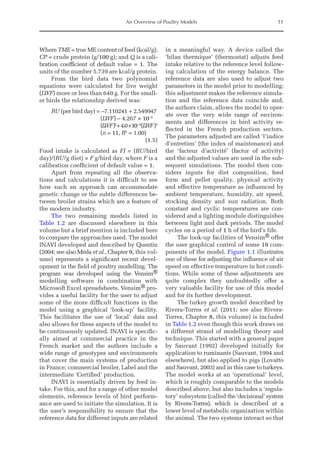 An Overview of Poultry Models 11
Where TME = true ME content of feed (kcal/g);
CP = crude protein (g/100 g); and Q is a cali-
bration coefficient of default value = 1. The
units of the number 5.739 are kcal/g protein.
From the bird data two polynomial
equations were calculated for live weight
(LWF) more or less than 640 g. For the small-
er birds the relationship derived was:
RU (per bird day) = –7.110241 + 2.549947
(LWF) – 4.267 × 10–3
(L
WF)2
+4.0×10–6
(LWF)3
(n = 11, R2
= 1.00)
(1.5)
Food intake is calculated as FI = (RU/bird
day)/(RU/g diet) × F g/bird day, where F is a
calibration coefficient of default value = 1.
Apart from repeating all the observa-
tions and calculations it is difficult to see
how such an approach can accommodate
genetic change or the subtle differences be-
tween broiler strains which are a feature of
the modern industry.
The two remaining models listed in
Table 1.2 are discussed elsewhere in this
volume but a brief mention is included here
to compare the approaches used. The model
INAVI developed and described by Quentin
(2004; see also Méda et al., Chapter 9, this vol-
ume) represents a significant recent devel-
opment in the field of poultry modelling. The
program was developed using the Vensim®
modelling software in combination with
Microsoft Excel spreadsheets. Vensim® pro-
vides a useful facility for the user to adjust
some of the more difficult functions in the
model using a graphical ‘look-up’ facility.
This facilitates the use of ‘local’ data and
also allows for these aspects of the model to
be continuously updated. INAVI is specific-
ally aimed at commercial practice in the
French market and the authors include a
wide range of genotypes and environments
that cover the main systems of production
in France; commercial broiler, Label and the
intermediate ‘Certified’ production.
INAVI is essentially driven by feed in-
take. For this, and for a range of other model
elements, reference levels of bird perform-
ance are used to initiate the simulation. It is
the user’s responsibility to ensure that the
reference data for different inputs are ­
related
in a meaningful way. A device called the
‘bilan thermique’ (thermostat) adjusts feed
intake relative to the reference level follow-
ing calculation of the energy balance. The
reference data are also used to adjust two
parameters in the model prior to modelling;
this adjustment makes the reference simula-
tion and the reference data coincide and,
the authors claim, allows the model to oper-
ate over the very wide range of environ-
ments and differences in bird activity re-
flected in the French production sectors.
The parameters adjusted are called ‘l’indice
d’entretien’ (the index of maintenance) and
the ‘facteur d’activité’ (factor of activity)
and the adjusted values are used in the sub-
sequent simulations. The model then con-
siders inputs for diet composition, feed
form and pellet quality, physical activity
and effective temperature as influenced by
ambient temperature, humidity, air speed,
stocking density and sun radiation. Both
constant and cyclic temperatures are con-
sidered and a lighting module distinguishes
between light and dark periods. The model
cycles on a period of 1 h of the bird’s life.
The look-up facilities of Vensim® offer
the user graphical control of some 19 com-
ponents of the model. Figure 1.1 illustrates
one of these for adjusting the influence of air
speed on effective temperature in hot condi-
tions. While some of these adjustments are
quite complex they undoubtedly offer a
very valuable facility for use of this model
and for its further development.
The turkey growth model described by
Rivera-Torres et al. (2011; see also Rivera-­
Torres, Chapter 8, this volume) is included
in Table 1.2 even though this work draws on
a different strand of modelling theory and
technique. This started with a general paper
by Sauvant (1992) developed initially for
application to ruminants (Sauvant, 1994 and
elsewhere), but also applied to pigs (­
Lovatto
and Sauvant, 2003) and in this case to turkeys.
The model works at an ‘operational’ level,
which is roughly comparable to the models
described above, but also includes a ‘regula-
tory’ subsystem (called the ‘decisional’ system
by Rivera-­
Torres), which is described at a
lower level of metabolic ­organization within
the ­
animal. The two systems interact so that
 