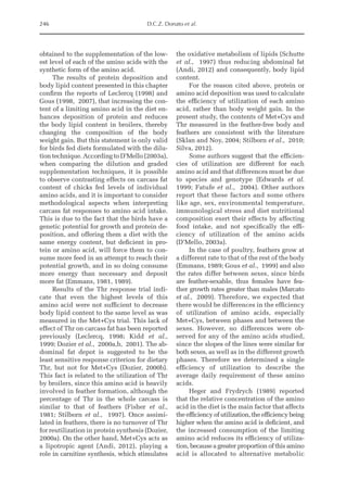 246 D.C.Z. Donato et al.
obtained to the supplementation of the low­
est level of each of the amino acids with the
synthetic form of the amino acid.
The results of protein deposition and
body lipid content presented in this chapter
confirm the reports of Leclercq (1998) and
Gous (1998, 2007), that increasing the con­
tent of a limiting amino acid in the diet en­
hances deposition of protein and reduces
the body lipid content in broilers, thereby
changing the composition of the body
weight gain. But this statement is only valid
for birds fed diets formulated with the dilu­
tion technique. According to D’Mello (2003a),
when comparing the dilution and graded
supplementation techniques, it is possible
to observe contrasting effects on carcass fat
content of chicks fed levels of individual
amino acids, and it is important to consider
methodological aspects when interpreting
carcass fat responses to amino acid intake.
This is due to the fact that the birds have a
genetic potential for growth and protein de­
position, and offering them a diet with the
same energy content, but deficient in pro­
tein or amino acid, will force them to con­
sume more feed in an attempt to reach their
potential growth, and in so doing consume
more energy than necessary and deposit
more fat (Emmans, 1981, 1989).
Results of the Thr response trial indi­
cate that even the highest levels of this
amino acid were not sufficient to decrease
body lipid content to the same level as was
measured in the Met+Cys trial. This lack of
effect of Thr on carcass fat has been reported
previously (Leclercq, 1998; Kidd et al.,
1999; Dozier et al., 2000a,b, 2001). The ab­
dominal fat depot is suggested to be the
least sensitive response criterion for dietary
Thr, but not for Met+Cys (Dozier, 2000b).
This fact is related to the utilization of Thr
by broilers, since this amino acid is heavily
involved in feather formation, although the
percentage of Thr in the whole carcass is
similar to that of feathers (Fisher et al.,
1981; Stilborn et al., 1997). Once assimi­
lated in feathers, there is no turnover of Thr
for reutilization in protein synthesis (Dozier,
2000a). On the other hand, Met+Cys acts as
a lipotropic agent (Andi, 2012), playing a
role in carnitine synthesis, which stimulates
the oxidative metabolism of lipids (Schutte
et al., 1997) thus reducing abdominal fat
(Andi, 2012) and consequently, body lipid
content.
For the reason cited above, protein or
amino acid deposition was used to calculate
the efficiency of utilization of each amino
acid, rather than body weight gain. In the
present study, the contents of Met+Cys and
Thr measured in the feather-free body and
feathers are consistent with the literature
(Sklan and Noy, 2004; Stilborn et al., 2010;
Silva, 2012).
Some authors suggest that the efficien­
cies of utilization are different for each
amino acid and that differences must be due
to species and genotype (Edwards et al.
1999; Fatufe et al., 2004). Other authors
­
report that these factors and some others
like age, sex, environmental temperature,
immunological stress and diet nutritional
composition exert their effects by affecting
food intake, and not specifically the effi­
ciency of utilization of the amino acids
(D’Mello, 2003a).
In the case of poultry, feathers grow at
a different rate to that of the rest of the body
(Emmans, 1989; Gous et al., 1999) and also
the rates differ between sexes, since birds
are feather-sexable, thus females have fea­
ther growth rates greater than males (Marcato
et al., 2009). Therefore, we expected that
there would be differences in the efficiency
of utilization of amino acids, especially
Met+Cys, between phases and between the
sexes. However, no differences were ob­
served for any of the amino acids studied,
since the slopes of the lines were similar for
both sexes, as well as in the different growth
phases. Therefore we determined a single
efficiency of utilization to describe the
average daily requirement of these amino
acids.
Heger and Frydrych (1989) reported
that the relative concentration of the amino
acid in the diet is the main factor that affects
the efficiency of utilization, the efficiency being
higher when the amino acid is deficient, and
the increased consumption of the limiting
amino acid reduces its efficiency of utiliza­
tion, because a greater proportion of this amino
acid is allocated to alternative metabolic
 