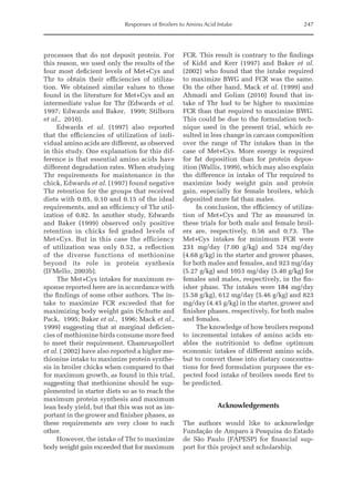 Responses of Broilers to Amino Acid Intake 247
processes that do not deposit protein. For
this reason, we used only the results of the
four most deficient levels of Met+Cys and
Thr to obtain their efficiencies of utiliza­
tion. We obtained similar values to those
found in the literature for Met+Cys and an
intermediate value for Thr (Edwards et al.
1997; Edwards and Baker, 1999; Stilborn
et al., 2010).
Edwards et al. (1997) also reported
that the efficiencies of utilization of indi­
vidual amino acids are different, as observed
in this study. One explanation for this dif­
ference is that essential amino acids have
different degradation rates. When studying
Thr requirements for maintenance in the
chick, Edwards et al. (1997) found negative
Thr retention for the groups that received
diets with 0.05, 0.10 and 0.15 of the ideal
requirements, and an efficiency of Thr util­
ization of 0.82. In another study, Edwards
and Baker (1999) observed only positive
retention in chicks fed graded levels of
Met+Cys. But in this case the efficiency
of utilization was only 0.52, a reflection
of the diverse functions of methionine
beyond its role in protein synthesis
­(D’Mello, 2003b).
The Met+Cys intakes for maximum re­
sponse reported here are in accordance with
the findings of some other authors. The in­
take to maximize FCR exceeded that for
maximizing body weight gain (Schutte and
Pack, 1995; Baker et al., 1996; Mack et al.,
1999) suggesting that at marginal deficien­
cies of methionine birds consume more feed
to meet their requirement. Chamruspollert
et al. ( 2002) have also reported a higher me­
thionine intake to maximize protein synthe­
sis in broiler chicks when compared to that
for maximum growth, as found in this trial,
suggesting that methionine should be sup­
plemented in starter diets so as to reach the
maximum protein synthesis and maximum
lean body yield, but that this was not as im­
portant in the grower and finisher phases, as
these requirements are very close to each
other.
However, the intake of Thr to maximize
body weight gain exceeded that for maximum
FCR. This result is contrary to the findings
of Kidd and Kerr (1997) and Baker et al.
(2002) who found that the intake required
to maximize BWG and FCR was the same.
On the other hand, Mack et al. (1999) and
Ahmadi and Golian (2010) found that in­
take of Thr had to be higher to maximize
FCR than that required to maximize BWG.
This could be due to the formulation tech­
nique used in the present trial, which re­
sulted in less change in carcass composition
over the range of Thr intakes than in the
case of Met+Cys. More energy is required
for fat deposition than for protein depos­
ition (Wallis, 1999), which may also explain
the difference in intake of Thr required to
maximize body weight gain and protein
gain, especially for female broilers, which
deposited more fat than males.
In conclusion, the efficiency of utiliza­
tion of Met+Cys and Thr as measured in
these trials for both male and female broil­
ers are, respectively, 0.56 and 0.73. The
Met+Cys intakes for minimum FCR were
231 mg/day (7.00 g/kg) and 524 mg/day
(4.68 g/kg) in the starter and grower phases,
for both males and females, and 923 mg/day
(5.27 g/kg) and 1053 mg/day (5.40 g/kg) for
females and males, respectively, in the fin­
isher phase. Thr intakes were 184 mg/day
(5.58 g/kg), 612 mg/day (5.46 g/kg) and 823
mg/day (4.45 g/kg) in the starter, grower and
finisher phases, respectively, for both males
and females.
The knowledge of how broilers respond
to incremental intakes of amino acids en­
ables the nutritionist to define optimum
economic intakes of different amino acids,
but to convert these into dietary concentra­
tions for feed formulation purposes the ex­
pected food intake of broilers needs first to
be predicted.
Acknowledgements
The authors would like to acknowledge
Fundação de Amparo à Pesquisa do Estado
de São Paulo (FAPESP) for financial sup­
port for this project and scholarship.
 