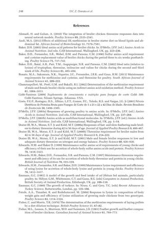 248 D.C.Z. Donato et al.
References
Ahmadi, H. and Golian, A. (2010) The integration of broiler chicken threonine responses data into
neural network models. Poultry Science 89, 2535–2541.
Andi, M.A. (2012) Effects of additional DL-methionine in broiler starter diet on blood lipids and ab­
dominal fat. African Journal of Biotechnology 11, 7579–7581.
Baker, D.H. (2003) Ideal amino acid patterns for broiler chicks. In: D’Mello, J.P.F. (ed.) Amino Acids in
Animal Nutrition. 2nd edn. CAB International, Wallingford, UK, pp. 223–236.
Baker, D.H., Fernandez, S.R., Webel, D.M. and Parsons, C.M. (1996) Sulfur amino acid requirement
and cysteine replacement value of broiler chicks during the period three to six weeks posthatch­
ing. Poultry Science 75, 737–742.
Baker, D.H., Batal, A.B., Parr, T.M., Augspurger, N.R. and Parsons, C.M. (2002) Ideal ratio (relative to
lysine) of tryptophan, threonine, isoleucine and valine for chicks during the second and third
week of life. Poultry Science 81, 485–494.
Bonato, M.A., Sakomura, N.K., Siqueira, J.C., Fernandes, J.B.K. and Gous, R.M. (2011) Maintenance
requirements for methionine and cysteine, and threonine for poultry. South African Journal of
Animal Science 41, 209–222.
Chamruspollert, M., Pesti, G.M. and Bakalli, R.I. (2002) Determination of the methionine requirement
of male and female broiler chicks using an indirect amino acid oxidation method. Poultry Science
81, 1004–1013.
Cobb-Vantress (2009) Suplemento de crescimento e nutrição para frangos de corte Cobb 500.
Cobb-Vantress, Siloam Springs, Arkansas, USA.
Costa, F.G.P., Rostagno, H.S., Albino, L.F.T., Gomes, P.C., Toledo, R.S. and Vargas, J.G. Jr (2001) Níveis
Dietéticos de Proteína Bruta para Frangos de Corte de 1 a 21 e 22 a 42 Dias de Idade. Revista Brasileira
de Zootecnia 30, 1498–1505.
D’Mello, J.P.F. (2003a) Responses of growing poultry to amino acids. In: D’Mello, J.P.F. (ed.) Amino
Acids in Animal Nutrition. 2nd edn. CAB International, Wallingford, UK, pp. 237–264.
D’Mello, J.P.F. (2003b) Amino acids as multifunctional molecules. In: D’Mello, J.P.F. (ed.) Amino Acids
in Animal Nutrition. 2nd edn. CAB International, Wallingford, UK, pp. 1–14.
Dozier III, W.A., Moran, E.T. Jr and Kidd, M.T. (2000a) Responses of fast- and slow-feathering male broil­
ers to dietary threonine during 42 to 56 days of age. Journal of Applied Poultry Research 9, 460–467.
Dozier III, W.A., Moran, E.T. Jr and Kidd, M.T. (2000b) Threonine requirement for broiler males from
42 to 56 days of age. Journal of Applied Poultry Research 9, 214–222.
Dozier III, W.A., Moran, E.T. Jr and Kidd, M.T. (2001) Male and female broiler responses to low and
adequate dietary threonine on nitrogen and energy balance. Poultry Science 80, 926–930.
Edwards, H.M. and Baker D. (1999) Maintenance sulfur amino acid requirements of young chicks and
efficiency of their use for accretion of whole-body sulfur amino acids and protein. Poultry Science
78, 1418–1423.
Edwards, H.M., Baker, D.H., Fernandez, S.R. and Parsons, C.M. (1997) Maintenance threonine require­
ment and efficiency of its use for accretion of whole-body threonine and protein in young chicks.
British Journal of Nutrition 78, 111–119.
Edwards, H.M., Fernandez, S.R. and Baker, D.H. (1999) Maintenance lysine requirement and efficiency
of using lysine for accretion of whole-body lysine and protein in young chicks. Poultry Science
78, 1412–1417.
Emmans, G.C. (1981) A model of the growth and feed intake of ad libitum fed animals, particularly
poultry. In: Hillyer, G.M., Whittemore, C.T. and Gunn, R.G. (eds) Computers in Animal Production.
British Society of Animal Production, Edinburgh, UK, pp. 106–110.
Emmans, G.C. (1989) The growth of turkeys. In: Nixey, C. and Grey, T.C. (eds) Recent Advances in
­Turkey Science. Butterworths, London, pp. 135–166.
Fatufe, A.A., Timmber, R. and Rodehutscord, M. (2004) Response to lysine in composition of body
weight gain and efficiency of lysine utilization of growing male chickens from two genotypes.
Poultry Science 83, 1314–1324.
Fisher, C. and Morris, T.R. (1970) The determination of the methionine requirements of laying pullets
by a diet dilution technique. British Poultry Science 11, 67–82.
Fisher, M.L., Leeson, S., Morrison, W.D. and Summers, J.D. (1981) Feather growth and feather compos­
ition of broiler chickens. Canadian Journal of Animal Science 61, 769–773.
 