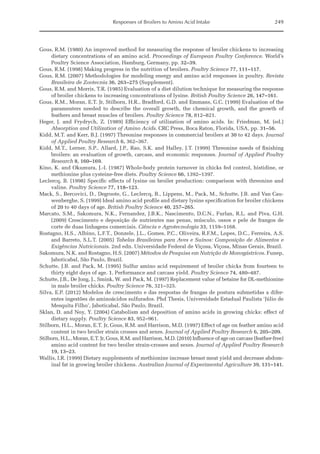 Responses of Broilers to Amino Acid Intake 249
Gous, R.M. (1980) An improved method for measuring the response of broiler chickens to increasing
dietary concentrations of an amino acid. Proceedings of European Poultry Conference. World’s
Poultry Science Association, Hamburg, Germany, pp. 32–39.
Gous, R.M. (1998) Making progress in the nutrition of broilers. Poultry Science 77, 111–117.
Gous, R.M. (2007) Methodologies for modeling energy and amino acid responses in poultry. Revista
Brasileira de Zootecnia 36, 263–275 (Supplement).
Gous, R.M. and Morris, T.R. (1985) Evaluation of a diet dilution technique for measuring the response
of broiler chickens to increasing concentrations of lysine. British Poultry Science 26, 147–161.
Gous, R.M., Moran, E.T. Jr, Stilborn, H.R., Bradford, G.D. and Emmans, G.C. (1999) Evaluation of the
paramenters needed to describe the overall growth, the chemical growth, and the growth of
­
feathers and breast muscles of broilers. Poultry Science 78, 812–821.
Heger, J. and Frydrych, Z. (1989) Efficiency of utilization of amino acids. In: Friedman, M. (ed.)
­
Absorption and Utilization of Amino Acids. CRC Press, Boca Raton, Florida, USA, pp. 31–56.
Kidd, M.T. and Kerr, B.J. (1997) Threonine responses in commercial broilers at 30 to 42 days. Journal
of Applied Poultry Research 6, 362–367.
Kidd, M.T., Lerner, S.P., Allard, J.P., Rao, S.K. and Halley, J.T. (1999) Threonine needs of finishing
broilers: an evaluation of growth, carcass, and economic responses. Journal of Applied Poultry
Research 8, 160–169.
Kino, K. and Okumura, J.-I. (1987) Whole-body protein turnover in chicks fed control, histidine, or
methionine plus cysteine-free diets. Poultry Science 66, 1392–1397.
Leclercq, B. (1998) Specific effects of lysine on broiler production: comparison with threonine and
valine. Poultry Science 77, 118–123.
Mack, S., Bercovici, D., Degroote, G., Leclercq, B., Lippens, M., Pack, M., Schutte, J.B. and Van Cau­
wenberghe, S. (1999) Ideal amino acid profile and dietary lysine specification for broiler chickens
of 20 to 40 days of age. British Poultry Science 40, 257–265.
Marcato, S.M., Sakomura, N.K., Fernandez, J.B.K., Nascimento, D.C.N., Furlan, R.L. and Piva, G.H.
(2009) Crescimento e deposição de nutrientes nas penas, músculo, ossos e pele de frangos de
corte de duas linhagens comerciais. Ciência e Agrotecnologia 33, 1159–1168.
Rostagno, H.S., Albino, L.F.T., Donzele, J.L., Gomes, P.C., Oliveira, R.F.M., Lopes, D.C., Ferreira, A.S.
and Barreto, S.L.T. (2005) Tabelas Brasileiras para Aves e Suínos: Composição de Alimentos e
Exigências Nutricionais. 2nd edn. Universidade Federal de Viçosa, Viçosa, Minas Gerais, Brazil.
Sakomura, N.K. and Rostagno, H.S. (2007) Métodos de Pesquisa em Nutrição de Monogástricos. ­Funep,
Jaboticabal, São Paulo, Brazil.
Schutte, J.B. and Pack, M. (1995) Sulfur amino acid requirement of broiler chicks from fourteen to
thirty eight days of age. 1. Performance and carcass yield. Poultry Science 74, 480–487.
Schutte, J.B., De Jong, J., Smink, W. and Pack, M. (1997) Replacement value of betaine for DL-methionine
in male broiler chicks. Poultry Science 76, 321–325.
Silva, E.P. (2012) Modelos de crescimento e das respostas de frangas de postura submetidas a difer­
entes ingestões de aminoácidos sulfurados. Phd Thesis, Universidade Estadual Paulista ‘Júlio de
Mesquita Filho’, Jaboticabal, São Paulo, Brazil.
Sklan, D. and Noy, Y. (2004) Catabolism and deposition of amino acids in growing chicks: effect of
dietary supply. Poultry Science 83, 952–961.
Stilborn, H.L., Moran, E.T. Jr, Gous, R.M. and Harrison, M.D. (1997) Effect of age on feather amino acid
content in two broiler strain crosses and sexes. Journal of Applied Poultry Research 6, 205–209.
Stilborn, H.L., Moran, E.T. Jr, Gous, R.M. and Harrison, M.D. (2010) Influence of age on carcass (feather-free)
amino acid content for two broiler strain-crosses and sexes. Journal of Applied Poultry Research
19, 13–23.
Wallis, I.R. (1999) Dietary supplements of methionine increase breast meat yield and decrease abdom­
inal fat in growing broiler chickens. Australian Journal of Experimental Agriculture 39, 131–141.
 
