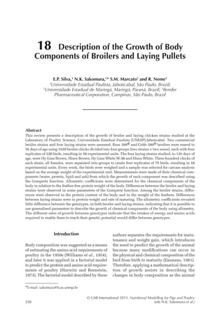 © CAB International 2015. Nutritional Modelling for Pigs and Poultry
250 (eds N.K. Sakomura et al.)
Abstract
This review presents a description of the growth of broiler and laying chicken strains studied at the
­
Laboratory of Poultry Science, Universidade Estadual Paulista (UNESP)-Jaboticabal. Two commercial
broiler strains and four laying strains were assessed. Ross 308® and Cobb 500® broilers were reared to
56 days of age using 1920 broiler chicks divided into four groups (two strains × two sexes), each with four
replicates of 120 birds, resulting in 16 experimental units. The four laying strains studied, to 126 days of
age, were Hy-Line Brown, Hisex Brown, Hy-Line White W-36 and Hisex White. Three hundred chicks of
each strain, all females, were separated into groups to create four replicates of 75 birds, resulting in 16
experimental units. Every week, the birds were weighed and a sample was selected for carcass analysis
based on the average weight of the experimental unit. Measurements were made of their chemical com-
ponents (water, protein, lipid and ash) from which the growth of each component was described using
the Gompertz function. Allometric coefficients were determined for the chemical components of the
body in relation to the feather-free protein weight of the body. Differences between the broiler and laying
strains were observed in some parameters of the Gompertz function. Among the broiler strains, differ-
ences were observed in the protein content of the body and in the weight of the feathers. Differences
between laying strains were in protein weight and rate of maturing. The allometric coefficients revealed
little difference between the genotypes, in both broiler and laying strains, indicating that it is possible to
use generalized parameters to describe the growth of chemical components of the body using allometry.
The different rates of growth between genotypes indicate that the intakes of energy and amino acids
required to enable them to reach their genetic potential would differ between genotypes.
18 Description of the Growth of Body
Components of Broilers and Laying Pullets
E.P. Silva,1
N.K. Sakomura,1
* S.M. Marcato2
and R. Neme3
1
Universidade Estadual Paulista, Jaboticabal, São Paulo, Brazil;
2
Universidade Estadual de Maringá, Maringá, Paraná, Brazil; 3
Ilender
Pharmaceutical Corporation, Campinas, São Paulo, Brazil
*E-mail: sakomura@fcav.unesp.br
Introduction
Body composition was suggested as a means
of estimating the amino acid requirements of
poultry in the 1950s (Williams et al., 1954),
and later it was applied in a factorial model
to predict the protein and amino acid require-
ments of poultry (Hurwitz and Bornstein,
1973). The factorial model described by these
authors separates the requirements for main-
tenance and weight gain, which introduces
the need to predict the growth of the animal
because many modifications can occur in
the physical and chemical composition of the
bird from birth to maturity (Emmans, 1981).
Therefore, applying a mathematical descrip-
tion of growth assists in describing the
changes in body composition as the animal
 