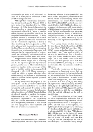 Growth of Body Components of Broilers and Laying Pullets 251
advances in age (Gous et al., 1999) and al-
lows for a more precise estimation of the
nutritional requirements.
Although there was already a mathemat-
ical description of growth (Winsor, 1932) a
new method was introduced in the 1980s
(Emmans, 1981) that integrated growth with
factorial models to calculate the nutritional
requirements of the bird. Protein is used to
define the genetic potential for growth and, in
the growth model of Emmans (1981), it is the
preferred variable to be used in the factorial
model to predict maintenance requirements
and the requirement for growth, as there is a
close relationship between protein and the
other physical and chemical components of
the bird. Therefore, the first step in estimating
the nutritional requirements of a growing bird
is to describe the potential growth of protein,
which has traditionally been determined us-
ing the Gompertz function (Gous et al., 1999).
The parameters of the Gompertz equation:
the mature protein weight, rate of maturing
and t*, the age when protein deposition is
greatest, can be used to differentiate between
genotypes together with knowledge of the
ratio of lipid to protein in the mature bird
(Hancock et al., 1995). These parameters,
which are subject to genetic selection, influ-
ence the energy and amino acid requirements
needed to achieve the bird’s genetic potential
(Gous et al., 1999).
Taking into account the proposal of Em-
mans (1981) for the application of factorial
models, it is necessary to know the potential
for growth and nutrient deposition in the
body. Based on this approach, the Laboratory
of Poultry Science of UNESP-Jaboticabal has
developed models to predict the energy
(Sakomura et al., 2011) and amino acid re-
quirements (Siqueira et al., 2011) of growing
chickens. Studies were carried out to deter-
mine the growth parameters of two broiler
and four laying strains raised in Brazil, and
these are presented in this review.
Materials and Methods
The studies were conducted in the Laboratory
of Poultry Science, Faculty of Agriculture and
Veterinary Sciences, UNESP-Jaboticabal, São
Paulo, Brazil. The genetic parameters of two
broiler strains and four laying strains were
characterized. The broiler strains included
Ross 308® and Cobb 500®, and both sexes were
studied. In this study, 1920 broiler chicks were
separated into four groups with four replicates
of 120 birds each, resulting in 16 experimental
units. The birds were housed in pens with wood
shavings as litter at a density of 10 birds/m².
The groups consisted of Ross 308 males (RM)
and females (RF), Cobb 500 males (CM) and
females (CF). The experimental period was 56
days.
The laying strains studied included
Hy-Line Brown (HLB), Hisex Brown (HSB),
Hy-Line White W-36 (HLW) and Hisex White
(HSW) strains, and only pullets were evalu-
ated in this case. Three hundred chicks of
each strain were housed first in brooding
cages (1st to 6th week) and then rearing
cages (7th to 18th week). These birds were
divided into four groups, each with four
replicates of 75 birds, resulting in 16 experi-
mental units. The experimental period was
126 days.
The broiler strains were fed diets based
on maize and soybean meal to meet their nu-
tritional requirements, following the breed-
ers’ recommendations for the strains during
each phase of development. The levels of me-
tabolizable energy (AMEn
) and crude protein
(CP) were: 3010 kcal AMEn
/kg and 220 g
CP/kg from the 1st to the 7th day; 3150 kcal
AMEn
/kg and 215 g CP/kg from the 8th to the
28th day; 3200 kcal AMEn
/kg and 200 g CP/kg
from the 29th to the 49th day; and 3245 kcal
AMEn
/kg and 180 g CP/kg from the 50th to
the 56th day.
The laying strains were fed diets based
on maize, soybean meal and wheat bran to
meet their nutritional requirements, follow-
ing the recommendations of Rostagno et al.
(2005) for each phase of development. The
lightweight strains were given the following
levels of metabolizable energy (AMEn
) and
crude protein (CP): 2950 kcal AMEn
/kg and
210 g CP/kg from the 1st to the 6th week;
2850 kcal AMEn
/kg and 180 g CP/kg from
the 7th to the 12th week; and 2800 kcal
AMEn
/kg and 160 g CP/kg from the 13th to
the 18th week. For the semi-heavy weight
 