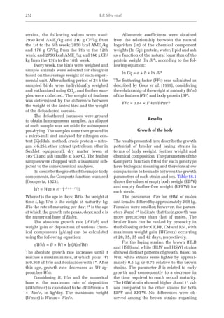 252 E.P. Silva et al.
strains, the following values were used:
2950 kcal AMEn
/kg and 210 g CP/kg from
the 1st to the 6th week; 2850 kcal AMEn
/kg
and 170 g CP/kg from the 7th to the 12th
week; and 2750 kcal AMEn
/kg and 160 g CP/
kg from the 13th to the 18th week.
Every week, the birds were weighed and
sample animals were selected for slaughter
based on the average weight of each experi-
mental unit. After a fasting period of 24 h the
sampled birds were individually weighed
and euthanized using CO2
, and feather sam-
ples were collected. The weight of feathers
was determined by the difference between
the weight of the fasted bird and the weight
of the defeathered carcass.
The defeathered carcasses were ground
to obtain homogeneous samples. An aliquot
of each sample was set aside for subsequent
pre-drying. The samples were then ground in
a micro-mill and analysed for nitrogen con-
tent (Kjeldahl method, crude protein = nitro-
gen × 6.25), ether extract (petroleum ether in
Soxhlet equipment), dry matter (oven at
105°C) and ash (muffle at 550°C). The feather
samples were chopped with scissors and sub-
jected to the same chemical analyses.
To describe the growth of the major body
components, the Gompertz function was used
(Gompertz, 1825).
Wt = Wm × e{– e
[–B × (t – t*)
]}
Where t is the age in days; Wt is the weight at
time t, kg; Wm is the weight at maturity, kg;
B is the rate of maturing per day; t* is the age
at which the growth rate peaks, days; and e is
the numerical base of Euler.
The absolute growth rate (dW/dt) and
weight gain or deposition of various chem-
ical components (g/day) can be calculated
using the following equation:
dW/dt = B × Wt × ln(Wm/Wt)
The absolute growth rate increases until it
reaches a maximum rate, at which point Wt
is 0.368 of Wm and t coincides with t*. After
this age, growth rate decreases as Wt ap-
proaches Wm.
Considering B, Wm and the numerical
base e, the maximum rate of deposition
(dW/dtmax) is calculated to be dW/dtmax = B
× Wm/e, in kg/day. The maximum weight
(Wmax) is Wmax = Wm/e.
Allometric coefficients were obtained
from the relationship between the natural
logarithm (ln) of the chemical component
weights (ln Cq): protein, water, lipid and ash
as a function of the natural logarithm of the
protein weight (ln BP), according to the fol-
lowing equation:
ln Cq = a + b × ln BP
The feathering factor (FFc) was calculated as
described by Gous et al. (1999), considering
the relationship of the weight at maturity (Wm)
of the feathers (FW) and body protein (BP).
FFc = 0.84 × FWm/BPm2/3

Results
Growth of the body
The results presented here describe the growth
potential of broiler and laying strains in
terms of body weight, feather weight and
chemical composition. The parameters of the
Gompertz function fitted for each genotype
have biological meaning and therefore allow
comparisons to be made between the growth
parameters of each strain and sex. Table 18.1
shows the values of empty body weight (EBW)
and empty feather-free weight (EFFW) for
each strain.
The parameter Wm for EBW of males
and females differed by approximately 2.08 kg.
Females were smaller; however, the param-
eters B and t* indicate that their growth was
more precocious than that of males. The
broiler lines can be ranked by precocity in
the following order: CF, RF, CM and RM, with
maximum weight gain (WGmax) occurring
at 28, 35, 35 and 42 days, respectively.
For the laying strains, the brown (HLB
and HSB) and white (HLW and HSW) strains
showed distinct patterns of growth. Based on
Wm, white strains were lighter by approxi-
mately 0.5 kg or 0.75 relative to the brown
strains. The parameter B is related to early
growth and consequently to a decrease in
the time required to reach sexual maturity.
The HLW strain showed higher B and t* val-
ues compared to the other strains for both
EBW and EFFW. No differences were ob-
served among the brown strains regarding
 
