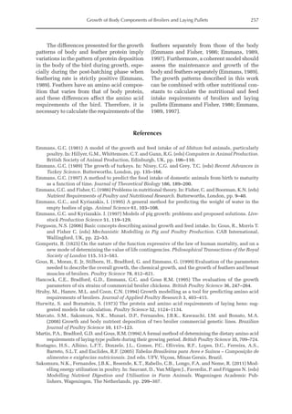 Growth of Body Components of Broilers and Laying Pullets 257
The differences presented for the growth
patterns of body and feather protein imply
variations in the pattern of protein deposition
in the body of the bird during growth, espe-
cially during the post-hatching phase when
feathering rate is strictly positive (Emmans,
1989). Feathers have an amino acid compos-
ition that varies from that of body protein,
and these differences affect the amino acid
requirements of the bird. Therefore, it is
necessary to calculate the requirements of the
feathers separately from those of the body
(Emmans and Fisher, 1986; Emmans, 1989,
1997). Furthermore, a coherent model should
assess the maintenance and growth of the
body and feathers separately (Emmans, 1989).
The growth patterns described in this work
can be combined with other nutritional con-
stants to calculate the nutritional and feed
intake requirements of broilers and laying
pullets (Emmans and Fisher, 1986; Emmans,
1989, 1997).
References
Emmans, G.C. (1981) A model of the growth and feed intake of ad libitum fed animals, particularly
poultry. In: Hillyer, G.M., Whittemore, C.T. and Gunn, R.G. (eds) Computers in Animal Production.
British Society of Animal Production, Edinburgh, UK, pp. 106–110.
Emmans, G.C. (1989) The growth of turkeys. In: Nixey, C.G. and Grey, T.C. (eds) Recent Advances in
Turkey Science. Butterworths, London, pp. 135–166.
Emmans, G.C. (1997) A method to predict the food intake of domestic animals from birth to maturity
as a function of time. Journal of Theoretical Biology 186, 189–200.
Emmans, G.C. and Fisher, C. (1986) Problems in nutritional theory. In: Fisher, C. and Boorman, K.N. (eds)
Nutrient Requirements of Poultry and Nutritional Research. Butterworths, London, pp. 9–40.
Emmans, G.C., and Kyriazakis, I. (1995) A general method for predicting the weight of water in the
empty bodies of pigs. Animal Science 61, 103–108.
Emmans, G.C. and Kyriazakis. I. (1997) Models of pig growth: problems and proposed solutions. Live-
stock Production Science 51, 119–129.
Ferguson, N.S. (2006) Basic concepts describing animal growth and feed intake. In: Gous, R., Morris T.
and Fisher C. (eds) Mechanistic Modelling in Pig and Poultry Production. CAB International,
Wallingford, UK, pp. 22–53.
Gompertz, B. (1825) On the nature of the function expressive of the law of human mortality, and on a
new mode of determining the value of life contingencies. Philosophical Transactions of the Royal
Society of London 115, 513–583.
Gous, R., Moran, E. Jr, Stilborn, H., Bradford, G. and Emmans, G. (1999) Evaluation of the parameters
needed to describe the overall growth, the chemical growth, and the growth of feathers and breast
muscles of broilers. Poultry Science 78, 812–821.
Hancock, C.E., Bradford, G.D., Emmans, G.C. and Gous R.M. (1995) The evaluation of the growth
parameters of six strains of commercial broiler chickens. British Poultry Science 36, 247–264.
Hruby, M., Hamre, M.L. and Coon, C.N. (1994) Growth modelling as a tool for predicting amino acid
requirements of broilers. Journal of Applied Poultry Research 3, 403–415.
Hurwitz, S. and Bornstein, S. (1973) The protein and amino acid requirements of laying hens: sug-
gested models for calculation. Poultry Science 52, 1124–1134.
Marcato, S.M., Sakomura, N.K., Munari, D.P., Fernandes, J.B.K., Kawauchi, I.M. and Bonato, M.A.
(2008) Growth and body nutrient deposition of two broiler commercial genetic lines. Brazilian
Journal of Poultry Science 10, 117–123.
Martin, P.A., Bradford, G.D. and Gous, R.M. (1994) A formal method of determining the dietary amino acid
requirements of laying‐type pullets during their growing period. British Poultry Science 35, 709–724.
Rostagno, H.S., Albino, L.F.T., Donzele, J.L., Gomes, P.C., Oliveira, R.F., Lopes, D.C., Ferreira, A.S.,
Barreto, S.L.T. and Euclides, R.F. (2005) Tabelas Brasileiras para Aves e Suínos – Composição de
alimentos e exigências nutricionais. 2nd edn. UFV, Viçosa, Minas Gerais, Brazil.
Sakomura, N.K., Fernandes, J.B.K., Resende, K.T., Rabello, C.B., Longo, F.A. and Neme, R. (2011) Mod-
elling energy utilization in poultry. In: Sauvant, D., Van Milgen J., Faverdin, P. and Friggens N. (eds)
Modelling Nutrient Digestion and Utilisation in Farm Animals. Wageningen Academic Pub-
lishers, Wageningen, The Netherlands, pp. 299–307.
 