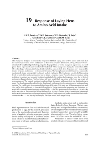 © CAB International 2015. Nutritional Modelling for Pigs and Poultry
(eds N.K. Sakomura et al.)259
Introduction
Feed represents more than 70% of the cost of
production of eggs. In this context, protein is
one of the most costly nutrients and therefore
there is benefit in reducing any excess protein
in the feed by making use of synthetic amino
acids wherever feasible to reduce both the ex-
cess waste of nitrogen and the production cost.
Synthetic amino acids such as methionine
(Met), lysine (Lys) and threonine (Thr) are com-
monlyusedinthepoultryindustrybecausethey
are limiting in diets based on maize and soybean
meal and because they are now readily available
at a competitive cost. Their inclusion repre-
sents 7% of the cost of the feed (MDIC, 2012).
Responses to amino acids have been
studied extensively because of their nutritional
19 Response of Laying Hens
to Amino Acid Intake
H.C.P. Bendezu,1
* N.K. Sakomura,1
K.S. Venturini,1
J. Sato,1
L. Hauschild,1
E.B. Malheiros1
and R.M. Gous2
1
Universidade Estadual Paulista, Jaboticabal, São Paulo, Brazil;
2
University of KwaZulu-Natal, Pietermaritzburg, South Africa
*E-mail: hldplm@gmail.com
Abstract
This study was designed to measure the ­
responses of Dekalb laying hens to three amino acids such that
the optimum economic amino acid intakes of these hens could be determined, taking into ­
account vari-
ation in body weight and potential egg output in the population as well as changes in egg revenue and feed
price. Three experiments were conducted with Dekalb White laying hens during the period from 33 to
48 weeks of age, with each trial being divided into four periods of 28 days. Responses were measured to
intakes of lysine, methionine + cysteine and threonine. The laying hens were distributed in a completely
randomized design among eight treatments and six replicates. The treatments consisted of increasing
levels of each of the amino acids under test to obtain a response curve. These levels were obtained using
a dilution technique, and a control treatment was included to confirm that ­
responses were due to the test
amino acid. Egg production (%), feed intake (g), body weight (kg), egg output (g/day) and egg weight (g)
were measured. The control treatment confirmed that the amino acid under test was limiting in each
assay. The Reading model was fitted to the data in each trial using the relevant amino acid intakes and egg
outputs. The coefficients of ­
response obtained were 8.58 mg/g, 7.96 mg/g and 6.73 mg/g egg output, and
36.6 mg/kg, 50.8 mg/kg and 37.2 mg/kg body weight for lysine, methionine + cysteine and threonine, re-
spectively. Assuming a maximum egg output of 55 ± 12.5 g/day, an average body weight of 1.45 ± 0.2 kg
and a cost ratio of the amino acid (c/mg) and egg (c/g) of 0.0023 (lysine), 0.0025 (methionine + cysteine)
and 0.0034 (threonine), the optimum economic intakes of each amino acid under current Brazilian condi-
tions were 746, 717 and 593 mg/bird/day for the three amino acids, respectively.
 