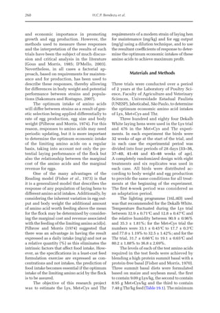 260 H.C.P. Bendezu et al.
and economic importance in promoting
growth and egg production. However, the
methods used to measure these responses
and the interpretation of the results of such
trials have been the subject of much discus-
sion and critical analysis in the literature
(Gous and Morris, 1985; D’Mello, 2003).
Nevertheless, in all cases a factorial ap-
proach, based on requirements for mainten-
ance and for production, has been used to
describe these responses, thereby allowing
for differences in body weight and potential
performance between strains and popula-
tions (Sakomura and Rostagno, 2007).
The optimum intake of amino acids
will differ between strains as a result of gen-
etic selection being applied differentially to
rate of egg production, egg size and body
weight (Pilbrow and Morris, 1974). For this
reason, responses to amino acids may need
periodic updating, but it is more important
to determine the optimum economic intake
of the limiting amino acids on a regular
basis, taking into account not only the po-
tential laying performance of the flock but
also the relationship between the marginal
cost of the amino acids and the marginal
revenue for eggs.
One of the many advantages of the
Reading model (Fisher et al., 1973) is that
it is a generalized model that describes the
response of any population of laying hens to
different amino acid intakes. Additionally, by
considering the inherent variation in egg out-
put and body weight the additional amount
of amino acid worth feeding above the mean
for the flock may be determined by consider-
ing the marginal cost and revenue associated
with the feeding of the limiting amino acid(s).
Pilbrow and Morris (1974) suggested that
there was an advantage in having the result
expressed as a daily intake (mg/g) and not as
a relative quantity (%) as this eliminates the
intrinsic factors that affect food intake. How-
ever, as the specifications in a least-cost feed
formulation exercise are expressed as con-
centrations and not intakes, the prediction of
food intake becomes essential if the optimum
intake of the limiting amino acid by the flock
is to be assured.
The objective of this research project
was to estimate the Lys, Met+Cys and Thr
requirements of a modern strain of laying hen
for maintenance (mg/kg) and for egg output
(mg/g) using a dilution technique, and to use
the resultant coefficients of response to deter-
mine the optimum economic intakes of these
amino acids to achieve maximum profit.
Materials and Methods
Three trials were conducted over a period
of 2 years at the Laboratory of Poultry Sci-
ence, Faculty of Agriculture and Veterinary
Sciences, Universidade Estadual Paulista
(UNESP), Jaboticabal, São Paulo, to determine
the optimum economic amino acid intakes
of Lys, Met+Cys and Thr.
Three hundred and eighty four Dekalb
White laying hens were used in the Lys trial
and 476 in the Met+Cys and Thr experi-
ments. In each experiment the birds were
32 weeks of age at the start of the trial, and
in each case the experimental period was
­
divided into four periods of 28 days (33–36,
37–40, 41–44 and 45–48 weeks of age).
A completely randomized design with eight
treatments and six replicates was used in
each case. All birds were distributed ac-
cording to body weight and egg production
to provide the same conditions for all treat-
ments at the beginning of the experiment.
The first 4-week period was considered as
an adaptation period.
The lighting programme (16L:8D) used
was that recommended for the Dekalb White.
Temperature fluctuated during the Lys trial
between 32.9 ± 0.71°C and 12.8 ± 0.47°C and
the relative humidity between 90.9 ± 0.96%
and 35.3 ± 1.81%; for the Met+Cys trial the
numbers were 33.1 ± 0.45°C to 17.7 ± 0.3°C
and 77.0 ± 1.19% to 32.5 ± 1.42%; and for the
Thr trial, 31.7 ± 0.66°C to 19.1 ± 0.65°C and
80.2 ± 1.88% to 36.8 ± 2.69%.
The levels of each of the test amino acids
required in the test feeds were achieved by
blending a high protein summit basal with a
protein-free basal (Fisher and Morris, 1970).
Three summit basal diets were formulated
based on maize and soybean meal, the first
to contain 9.09 g Lys/kg, the second to contain
8.95 g Met+Cys/kg and the third to contain
7.48 g Thr/kg feed (Table 19.1). The minimum
 