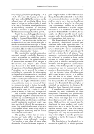An Overview of Poultry Models 13
body weight gain at 77 days of age by +120.1,
–76.7, –94.5 and +60.9 g/day. At this age
daily gain is about 200 g/day so these are sig-
nificant levels of sensitivity. Given these
issues of estimation and sensitivity, it needs
to be clearly shown that model performance
is significantly improved by describing
growth at the level of protein turnover ra-
ther than considering just protein growth.
Finally the model of egg production and
nutrient response in broiler breeders de-
scribed by Gous and Nonis (2010) is included
in Table 1.2. This is written at a similar level
of organization and uses similar principles to
the broiler models listed although, of course,
additional issues are raised in modelling egg
production. This model is discussed by Gous
(see Gous, Chapter 3, this volume).
The considerable level of accomplish-
ment and research revealed by these mech-
anistic approaches to modelling poultry
systems is self-evident. The application of two
of these models (see Méda et al., Chapter 9,
this volume; Gous, Chapter 13, this volume)
was discussed at the 2013 International
Symposium of Modelling in Pig and Poultry
Production, but in general the uptake of
modelling in commercial decision making
in the poultry industry remains at a low level.
The commercial development of models is
useful in that it provides stimulus and fund-
ing but it is not helpful if the models are less
open, or in some cases, not open at all. There
is a commercial need to defend the model
and to prove it ‘right’, which contrasts with
the scientific need to criticize it and to
prove it ‘wrong’ so that it may be improved.
The scientific development of model-
ling concepts might be advanced more ef-
fectively by concentrating on the nature of
the problems that need to be resolved if suc-
cessful mechanistic models of poultry sys-
tems are to be developed. Such an approach,
rather than model development, might also
join together related work using empirical
trials, empirical modelling and the elabor-
ation of mechanistic ideas.
The poultry systems that we seek to
simulate vary quite widely but have a gen-
eral quality of being biologically complex.
The housing in one place of many, often
thousands, of animals creates a system of
great complexity that is difficult to describe.
Doing this in sufficient detail, so that differ-
ent commercial situations can be differenti-
ated but also in a way that can be reflected
in the principles of a model, is a first, and
very considerable, problem to be solved.
The model itself needs to be quite compre-
hensive if it is to be of use in practice. The
questions that need to be considered, for ex-
ample, for a broiler growth model, can be
grouped under three headings: the bird, the
environment and feed resources.
The description of the bird in terms of
its genetically determined potential per-
formance seems to be a powerful idea. For
broilers, and following Emmans (1981), in
EFG Software (1995) we use parameters for
potential feather-free body protein growth
and for a desired level of fatness. These
parameters can be determined in independ-
ent trials and, in principle at least, can be
adjusted to reflect genetic progress from
year to year. In addition, feathering must be
described and this presents a considerable
problem. Total feather growth (weight and
composition) can be incorporated in the
genotype description (e.g. see Gous et al.,
1999) but the description of feather cover,
which may be very uneven, is a problem
that still has to be solved. Similar ap-
proaches seem to be appropriate for turkeys
but the parameters for modern genotypes
remain to be determined. The description of
potential egg production is discussed by
Gous (see Gous, Chapter 3, this volume).
If models are to predict economic per-
formance they need to consider all those
components of the body that generate rev-
enue in different markets (Fisher and Gous,
2008). These will range from whole birds,
dressed carcasses and portions to dissected
meat. Offal and feet, for example may be
significant in some markets and ‘waste’
components such as excess fat, may have
negative money value. The relationships
governing the growth of these many body
components will vary between breeds and
may be the subject of specific genetic ma-
nipulation as in the development of high-
yield broilers.
The description of the physical envir-
onment is superficially a simple problem,
 