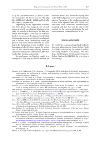 Response of Laying Hens to Amino Acid Intake 267
55 g, the concentrations of Lys, Met+Cys and
Thr required in the feed would be 7.17 g/kg
(k = 0.0023), 6.89 g/kg (k = 0.0025) and 5.93 g/kg
(k = 0.0034), respectively.
Depending on the ingredients available,
and their prices, the marginal cost of each
amino acid will vary, but not all amino acids
need necessarily be limiting in the feed and
hence their marginal costs may not be realis-
tic. It is not necessary to attempt to restrict all
the essential amino acids to their lower bound-
ary as defined using the Reading model ap-
proach: only those amino acids that are limit-
ing in the formulation would be at the lower
boundary, while all others should be unlim-
ited. In feed formulations for laying hens that
are based on maize and soybean meal, Met+Cys
are the first limiting amino acids.
In conclusion, the Reading model is a
strategic tool that may be used to estimate the
optimum amino acid intakes for laying hens
under different genetic and economic circum-
stances. The values of the coefficients derived
in the trials reported here add further evi-
dence that these coefficients have biological
meaning and that they can be universally
applied for the purpose of defining the opti-
mum economic intakes of amino acids.
Acknowledgements
We would like to acknowledge the Fundação
de Apoio a Pesquisa do Estado de São Paulo
(FAPESP) for financing the research and for
providing student scholarships. We also
thank the Programa de Estudante Convenio
de Pós Graduação (PEC-PG) for providing a
scholarship.
References
Bonato, M.A., Sakomura, N.K., Siqueira, J.C., Fernandes, J.B.K. and Gous, R.M. (2011) Maintenance
requirements for methionine  cysteine and threonine for poultry. South African Journal of
­Animal Science 41, 209–222.
Bowmaker, J.E. and Gous, R.M. (1991) The response of broiler breeder hens to dietary lysine and
­methionine. British Poultry Science 32, 1069–1088.
Burnham, D. and Gous, R.M. (1992) Isoleucine responses in broiler chickens. The requirement for
maintenance. British Poultry Science 33, 59–69.
D’Mello, J.P.F. (2003) Responses of growing poultry to amino acids. In: D’Mello, L.P.F. (ed.) Amino
Acids in Poultry Nutrition, 2nd edn. CAB International, Wallingford, UK. pp. 237–263.
EFG Software (2003) Amino acid optimizer. Available at: www.efgsoftware.net (accessed October 2013).
Fisher, C. and Morris, T.R. (1970) The determination of the methionine requirement of laying pullets
by a diet dilution technique. British Poultry Science 11, 67–82.
Fisher, C., Morris, T.R. and Jennings, R.C. (1973) A model for the description and prediction of the
­
response of laying hens to amino acid intake. British Poultry Science 14, 469–484.
Gous, R.M. and Morris, T.R. (1985) Evaluation of a diet dilution technique for measuring the response
of broiler chickens to increasing concentrations of lysine. British Poultry Science 26, 147–161.
Gous, R.M., Griessel, M. and Morris, T.R. (1987) Effect of dietary energy concentration on the response
of laying hens to amino acids. British Poultry Science 28, 427–436.
Huyghebaert, G. and Butler, E.A. (1991) Optimum threonine requirement of laying hens. British
Poultry Science 32, 575–582.
McDonald, M.W. and Morris, T.R. (1985) Quantitative review of optimum amino acid intakes for young
laying pullets. British Poultry Science 26, 253–264.
MDIC (2012) Estudo da Viabilidade Técnica e Econômica destinado à implantação do Parque Produtivo
Nacional de Aditivos da Indústria de Alimentação de Animais de Produção. Available at: http://
www.desenvolvimento.gov.br/arquivos/dwnl_1347635101.pdf (accessed 21 March 2013).
Morris, T.R. (1983) The interpretation of response data from animal feeding trials. In: Haresign, W. (ed.)
Recent Advances in Animal Nutrition. Butterworths, London, pp. 12–23.
Morris, T.R. (1999) Experimental Design and Analysis in Animal Sciences. CAB International,
­Wallingford, UK.
Morris, T.R. (2004) Nutrition of chicks and layers. World’s Poultry Science Journal 60, 5–18.
 
