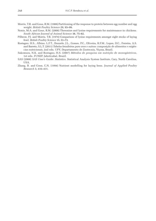 268 H.C.P. Bendezu et al.
Morris, T.R. and Gous, R.M. (1988) Partitioning of the response to protein between egg number and egg
weight. British Poultry Science 29, 93–99.
Nonis, M.A. and Gous, R.M. (2008) Threonine and lysine requirements for maintenance in chickens.
South African Journal of Animal Science 38, 75–82.
Pilbrow, P.J. and Morris, T.R. (1974) Comparison of lysine requirements amongst eight stocks of laying
fowl. British Poultry Science 15, 51–73.
Rostagno, H.S., Albino, L.F.T., Donzele, J.L., Gomes, P.C., Oliveira, R.F.M., Lopes, D.C., Ferreira, A.S.
and Barreto, S.L.T. (2011) Tabelas brasileiras para aves e suínos: composição de alimentos e exigên-
cias nutricionais, 2nd edn. UFV, Departamento de Zootecnia, Viçosa, Brazil.
Sakomura, N.K. and Rostagno, H.S. (2007) Métodos de pesquisa em nutrição de mono­
gástricos,
1st edn. FUNEP, Jaboticabal, Brazil.
SAS (2008) SAS User’s Guide: Statistics. Statistical Analysis System Institute, Cary, North Carolina,
USA.
Zhang, B. and Coon, C.N. (1994) Nutrient modelling for laying hens. Journal of Applied Poultry
­Research 3, 416–431.
 