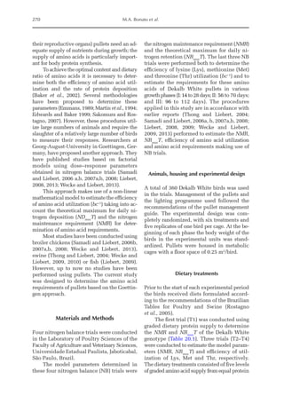 270 M.A. Bonato et al.
their reproductive organs) pullets need an ad-
equate supply of nutrients during growth; the
supply of amino acids is particularly import-
ant for body protein synthesis.
To achieve the optimal content and dietary
ratio of amino acids it is necessary to deter-
mine both the efficiency of amino acid util-
ization and the rate of protein deposition
(Baker et al., 2002). Several methodologies
have been proposed to determine these
parameters (Emmans, 1989; Martin et al., 1994;
Edwards and Baker 1999; Sakomura and Ros-
tagno, 2007). However, these procedures util-
ize large numbers of animals and require the
slaughter of a relatively large ­
number of birds
to measure their responses. Researchers at
Georg-August-University in Goettingen, Ger-
many, have proposed another approach. They
have published studies based on factorial
models using dose–­
response parameters
obtained in nitrogen balance trials (Samadi
and Liebert, 2006 a,b, 2007a,b, 2008; Liebert,
2008, 2013; Wecke and Liebert, 2013).
This approach makes use of a non-linear
mathematical model to estimate the efficiency
of amino acid utilization (bc–1
) taking into ac-
count the theoretical maximum for daily ni-
trogen deposition (NDmax
T) and the nitrogen
maintenance requirement (NMR) for deter-
mination of amino acid requirements.
Most studies have been conducted using
broiler chickens (Samadi and Liebert, 2006b,
2007a,b, 2008; Wecke and Liebert, 2013),
swine (Thong and Liebert, 2004; Wecke and
Liebert, 2009, 2010) or fish (Liebert, 2009).
However, up to now no studies have been
performed using pullets. The current study
was designed to determine the amino acid
requirements of pullets based on the Goettin-
gen approach.
Materials and Methods
Four nitrogen balance trials were conducted
in the Laboratory of Poultry Sciences of the
Faculty of Agriculture and Veterinary Sciences,
Universidade Estadual Paulista, Jaboticabal,
São Paulo, Brazil.
The model parameters determined in
these four nitrogen balance (NB) trials were
the nitrogen maintenance requirement (NMR)
and the theoretical maximum for daily ni-
trogen retention (NRmax
T). The last three NB
trials were performed both to determine the
efficiency of lysine (Lys), methionine (Met)
and threonine (Thr) utilization (bc–1
) and to
estimate the requirements for these amino
acids of Dekalb White pullets in various
growth phases (I: 14 to 28 days; II: 56 to 70 days;
and III: 96 to 112 days). The procedures
applied in this study are in accordance with
earlier reports (Thong and Liebert, 2004;
Samadi and Liebert, 2006a, b, 2007a,b, 2008;
Liebert, 2008, 2009; Wecke and Liebert,
2009, 2013) performed to estimate the NMR,
NRmax
T, efficiency of amino acid utilization
and amino acid requirements making use of
NB trials.
Animals, housing and experimental design
A total of 360 Dekalb White birds was used
in the trials. Management of the pullets and
the lighting programme used followed the
recommendations of the pullet management
guide. The experimental design was com-
pletely randomized, with six treatments and
five replicates of one bird per cage. At the be-
ginning of each phase the body weight of the
birds in the experimental units was stand-
ardized. Pullets were housed in metabolic
cages with a floor space of 0.25 m2
/bird.
Dietary treatments
Prior to the start of each experimental period
the birds received diets formulated accord-
ing to the recommendations of the Brazilian
Tables for Poultry and Swine (Rostagno
et al., 2005).
The first trial (T1) was conducted using
graded dietary protein supply to determine
the NMR and NRmax
T of the Dekalb White
genotype (Table 20.1). Three trials (T2–T4)
were conducted to estimate the model param-
eters (NMR, NRmax
T) and efficiency of util-
ization of Lys, Met and Thr, respectively.
The dietary treatments consisted of five levels
of graded amino acid supply from equal protein
 