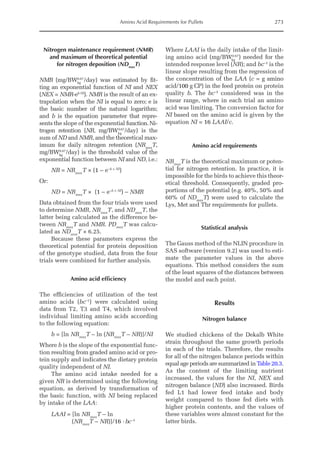 Amino Acid Requirements for Pullets 273
Nitrogen maintenance requirement (NMR)
and maximum of theoretical potential
for nitrogen deposition (NDmax
T)
NMR (mg/BWkg
0.67
/day) was estimated by fit-
ting an exponential function of NI and NEX
(NEX = NMR·eb·NI
). NMR is the result of an ex-
trapolation when the NI is equal to zero; e is
the basic number of the natural logarithm;
and b is the equation parameter that repre-
sents the slope of the exponential function.Ni-
trogen retention (NR, mg/BWkg
0.67
/day) is the
sum of ND and NMR, and the theoretical max-
imum for daily nitrogen ­
retention (NRmax
T,
mg/BWkg
0.67
/day) is the threshold value of the
exponential function between NI and ND, i.e.:
NR = NRmax
T × (1 – e–b × NI
)
Or:
ND = NRmax
T × (1 – e–b × NI
) – NMR
Data obtained from the four trials were used
to determine NMR, NRmax
T, and NDmax
T, the
latter being calculated as the difference be-
tween NRmax
T and NMR. PDmax
T was calcu-
lated as NDmax
T × 6.25.
Because these parameters express the
theoretical potential for protein deposition
of the genotype studied, data from the four
trials were combined for further analysis.
Amino acid efficiency
The efficiencies of utilization of the test
amino acids (bc–1
) were calculated using
data from T2, T3 and T4, which involved
individual limiting amino acids according
to the following equation:
b = [ln NRmax
T – ln (NRmax
T – NR)]/NI
Where b is the slope of the exponential func-
tion resulting from graded amino acid or pro-
tein supply and indicates the dietary protein
quality independent of NI.
The amino acid intake needed for a
given NR is determined using the following
equation, as derived by transformation of
the basic function, with NI being replaced
by intake of the LAA:
LAAI = [ln NRmax
T – ln
    
(NRmax
T – NR)]/16 ·bc  –1
Where LAAI is the daily intake of the limit-
ing amino acid (mg/BWkg
0.67
) needed for the
intended response level (NR); and bc–1
is the
linear slope resulting from the regression of
the concentration of the LAA (c = g amino
acid/100 g CP) in the feed protein on protein
quality b. The bc–1
considered was in the
linear range, where in each trial an amino
acid was limiting. The conversion factor for
NI based on the amino acid is given by the
equation NI = 16 LAAI/c.
Amino acid requirements
NRmax
T is the theoretical maximum or poten-
tial for nitrogen retention. In practice, it is
impossible for the birds to achieve this theor-
etical threshold. Consequently, graded pro-
portions of the potential (e.g. 40%, 50% and
60% of NDmax
T) were used to calculate the
Lys, Met and Thr requirements for pullets.
Statistical analysis
The Gauss method of the NLIN procedure in
SAS software (version 9.2) was used to esti-
mate the parameter values in the above
equations. This method considers the sum
of the least squares of the distances between
the model and each point.
Results
Nitrogen balance
We studied chickens of the Dekalb White
strain throughout the same growth periods
in each of the trials. Therefore, the results
for all of the nitrogen balance periods within
equal age periods are summarized in Table 20.3.
As the content of the limiting nutrient
­
increased, the values for the NI, NEX and
nitrogen balance (ND) also increased. Birds
fed L1 had lower feed intake and body
weight compared to those fed diets with
higher protein contents, and the values of
these variables were almost constant for the
latter birds.
 