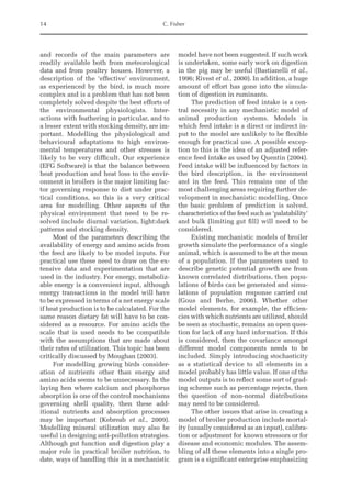 14 C. Fisher
and records of the main parameters are
readily available both from meteorological
data and from poultry houses. However, a
description of the ‘effective’ environment,
as experienced by the bird, is much more
complex and is a problem that has not been
completely solved despite the best efforts of
the environmental physiologists. Inter-
actions with feathering in particular, and to
a lesser extent with stocking density, are im-
portant. Modelling the physiological and
behavioural adaptations to high environ-
mental temperatures and other stresses is
likely to be very difficult. Our experience
(EFG Software) is that the balance between
heat production and heat loss to the envir-
onment in broilers is the major limiting fac-
tor governing response to diet under prac-
tical conditions, so this is a very critical
area for modelling. Other aspects of the
physical environment that need to be re-
solved include diurnal variation, light:dark
patterns and stocking density.
Most of the parameters describing the
availability of energy and amino acids from
the feed are likely to be model inputs. For
practical use these need to draw on the ex-
tensive data and experimentation that are
used in the industry. For energy, metaboliz-
able energy is a convenient input, although
energy transactions in the model will have
to be expressed in terms of a net energy scale
if heat production is to be calculated. For the
same reason dietary fat will have to be con-
sidered as a resource. For amino acids the
scale that is used needs to be compatible
with the assumptions that are made about
their rates of utilization. This topic has been
critically discussed by Moughan (2003).
For modelling growing birds consider-
ation of nutrients other than energy and
amino acids seems to be unnecessary. In the
laying hen where calcium and phosphorus
absorption is one of the control mechanisms
governing shell quality, then these add-
itional nutrients and absorption processes
may be important (Kebreab et al., 2009).
Modelling mineral utilization may also be
useful in designing anti-pollution strategies.
Although gut function and digestion play a
major role in practical broiler nutrition, to
date, ways of handling this in a mechanistic
model have not been suggested. If such work
is undertaken, some early work on digestion
in the pig may be useful (Bastianelli et al.,
1996; Rivest et al., 2000). In addition, a huge
amount of effort has gone into the simula-
tion of digestion in ruminants.
The prediction of feed intake is a cen-
tral necessity in any mechanistic model of
animal production systems. Models in
which feed intake is a direct or indirect in-
put to the model are unlikely to be flexible
enough for practical use. A possible excep-
tion to this is the idea of an adjusted refer-
ence feed intake as used by Quentin (2004).
Feed intake will be influenced by factors in
the bird description, in the environment
and in the feed. This remains one of the
most challenging areas requiring further de-
velopment in mechanistic modelling. Once
the basic problem of prediction is solved,
characteristics of the feed such as ‘palatability’
and bulk (limiting gut fill) will need to be
considered.
Existing mechanistic models of broiler
growth simulate the performance of a single
animal, which is assumed to be at the mean
of a population. If the parameters used to
describe genetic potential growth are from
known correlated distributions, then popu-
lations of birds can be generated and simu-
lations of population response carried out
(Gous and Berhe, 2006). Whether other
model elements, for example, the efficien-
cies with which nutrients are utilized, should
be seen as stochastic, remains an open ques-
tion for lack of any hard information. If this
is considered, then the covariance amongst
different model components needs to be
­
included. Simply introducing stochasticity
as a statistical device to all elements in a
model probably has little value. If one of the
model outputs is to reflect some sort of grad-
ing scheme such as percentage rejects, then
the question of non-normal distributions
may need to be considered.
The other issues that arise in creating a
model of broiler production include mortal-
ity (usually considered as an input), calibra-
tion or adjustment for known stressors or for
disease and economic modules. The assem-
bling of all these elements into a single pro-
gram is a significant enterprise emphasizing
 