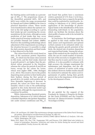 280 M.A. Bonato et al.
the limiting amino acid intake as a percent-
age of NDmax
T. The proportions chosen of
the theoretical potential (40%, 50% and
60%) were within the range recommended
by Samadi and Liebert (2006b) to be close to
practical deposition values. These results
were transformed to obtain the optimal con-
tent in the diet (g/kg) according to a given
feed intake (g) and considering the recom-
mendations for the strain, although accurate
prediction of feed intake that may occur
under practical housing conditions is as yet
not possible (Samadi and Liebert, 2006b).
However, this modelling methodology allows
adjustment of the requirements according to
the situation because it is possible to adapt
the daily protein deposition and feed intake
to that observed in the field.
The values found in this study based on
50% of the maximum protein deposition
(NDmax
T), which was the mean value assessed
in this study, and the feed intake observed
in growth period I, are higher than the pre-
dicted values presented in the literature,
whereas the values for periods II and III are
lower, except for the values for lysine,
which were higher (NRC, 1994; Rostagno
et al., 2011). This result is due to the pullets
depositing more protein in their bodies plus
their feathers during the first period of
growth (6 to 12 weeks), with protein depos-
ition thereafter beginning to decrease. In
general, the values are lower than recom-
mended, which is due to the methodology
applied in this study (factorial model type
of approach), although the requirements are
consistent for pullets.
While characterizing threshold protein
deposition, Sakomura et al. (2012) obtained
a standard deposition rate (protein deposition
rate under normal conditions) and PDmax
T,
and found that pullets have a maximum
relative potential of 11% from 1 to 63 days,
meaning that they have a capacity for growth
that could be exploited by nutritionists. Ac-
cording to Sakomura et al. (2012) ­
another
application of the knowledge of physio-
logical limits is the identification of the more
demanding individuals in the population,
which can facilitate the decision about the
ideal profile of amino acids to be included in
dietary protein.
In conclusion, the Goettingen approach
as applied in this study enables both the
daily amino acid requirements and optimal
in-feed contents to be estimated while con-
sidering the genetic growth potential of the
birds, the desired rate of protein deposition
and expected feed intake. Among the advan-
tages of this method are the simplicity of the
trials, the use of a small number of animals,
the lack of the necessity to slaughter them so
that they may be re-used, and its low cost. In
addition, it is also possible to estimate with
high accuracy the nitrogen ­
requirement for
maintenance and deposition, and the effi-
ciency of utilization of amino acids using
this method. However, further studies should
be conducted to estimate the amino acid re-
quirements of pullets during their growth
period, due to the importance of this period
in the development of hens.
Acknowledgements
We are grateful for the support of the
Fundação de Amparo à Pesquisa do Estado
de São Paulo (FAPESP) and the Conselho
Nacional de Desenvolvimento Científico e
Tecnológico (CNPq).
References
Allen, L.R. and Hume, I.D. (2001) The maintenance nitrogen requirement of the Zebra Finch Taeniopy-
gia guttata. Physiological and Biochemical Zoology 74, 366–375.
Association of Official Analytical Chemists (AOAC) (1990) Official Methods of Analysis, 15th edn.
AOAC, Washington, DC, USA.
Baker, D.H., Batal, A.B., Parr, T.M., Augspurger, N.R. and Parsons, C.M. (2002) Ideal ratio (relative to
lysine) of tryptophan, threonine, isoleucine and valine for chicks during the second and third
weeks posthatch. Poultry Science 81, 485–494.
 