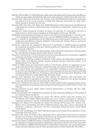 Amino Acid Requirements for Pullets 281
Edwards, H.M and Baker, D. (1999) Maintenance sulfur amino acid requirements of young chicks and efficiency
of their use for accretion of whole-body sulfur amino acids and protein. Poultry Science 78, 1418–1423.
Edwards, H.M., Baker, D.H. Fernandez, S.R., Parsons, C.M. (1997) Maintenance threonine requirement
and efficiency of its use for accretion of whole-body threonine and protein in young chicks.
­
British Journal of Nutrition 78, 111–119.
Edwards, H.M., Fernandez, S.R., Baker, D.H. (1999) Maintenance lysine requirement and efficiency of
using lysine for accretion of whole-body lysine and protein in young chicks. Poultry Science 78,
1412–1417.
Emmans, G.C. (1989) The growth of turkeys. In: Nixey, C.G. and Grey, T.C. (eds) Recent Advances in
Turkey Science. Poultry Science Symposium, Butterworths, London, pp. 135–166.
EMBRAPA, Centro Nacional de Pesquisa de Suínos e Aves (2011) Anuário Estatístico – Avicultura: Cen-
tral de inteligência da Embrapa Suínos e Aves, 1st edn. EMBRAPA-CNPSA, Documentos, 147.
Fatufe, A., Timmler, R. and Rodehutscord, M. (2004) Response to lysine intake in composition of body
weight gain and efficiency of lysine utilization of growing male chickens from two genotypes.
Poultry Science 83, 1314–1324.
Filardi, R.S., Sakomura, N.K., Basaglia, R., Resende, K.T. and Sanches, A. (2000) Equações de predição
das exigências de proteína bruta para matrizes pesadas em crescimento. Revista Brasileira de
Zootecnia 29, 2308–2315.
Fisher, C. and Morris, T.R. (1970) The determination of the methionine requirements of laying pullets
by a diet dilution technique. British Poultry Science 11, 67–82.
Hurwitz, S. and Bornstein, S. (1973) The protein and amino acid requirements of laying hens: ­suggested
models for calculation. Poultry Science 52, 1124–1134.
Liebert, F. (2008) Modelling of protein metabolism yields amino acid requirements dependent on
­
dietary amino acid efficiency growth response, genotype and age of growing chicken. Avian
­Biology Research 1(3), 101–110.
Liebert, F. (2009) Amino acid requirement studies in Oreochromis niloticus by application of prin-
ciples of the diet dilution technique. Animal Physiology and Animal Nutrition 93, 785–793.
Liebert, F. (2013) Basics and applications of an exponential N-utilization model (‘Goettingen ap-
proach’) for assessing amino acid requirements in growing pigs and meat type chicken depending
on dietary amino acid efficiency. Proceedings of the International Symposium: Modelling in Pig
and Poultry Production. Funep, Jaboticabal, São Paulo, Brazil.
Marcato, S.M., Sakomura, N.K., Fernandes, J.B.K., Siqueira, J.C., Dourado, L.R.B. and Freitas, E.R.
(2010) Crescimento e deposição de nutrientes nos órgãos de frangos de corte de duas linhagens
comerciais. Revista Brasileira de Zootecnia 39, 1082–1091.
Martin, P.A., Bradford, G.D. and Gous, R.M. (1994) A formal method of determining the dietary amino
acid requirements of laying‐type pullets during their growing period. British Poultry Science 35,
709–724.
National Research Council (NRC) (1994) Nutrient Requirements of Poultry, 9th edn. NRC,
­Washington, DC.
Reeds, P.J. and Lobley, G.E. (1980) Protein synthesis: are there real species differences? Proceedings of
the Nutrition Society 39, 43–52.
Rostagno, H.S., Albino, L.F.T., Donzele, J.L., Gomes, P.C., Oliveira, R.F.M., Lopes, D.C., Ferreira, A.S.
and Barreto, S.L.T. (2005) Tabelas brasileiras para aves e suínos: composição de alimentos e
­exigências nutricionais, 2nd edn. Universidade Federal de Viçosa, Viçosa, Minas Gerais, Brazil.
Rostagno, H.S., Albino, L.F.T., Donzele, J.L., Gomes, P.C., Oliveira, R.F.M., Lopes, D.C., Ferreira, A.S.,
Barreto, S.L.T. and Euclides, R.F. (2011) Tabelas brasileiras para aves e suínos: composição de
alimentos e exigências nutricionais, 3rd edn. Universidade Federal de Viçosa, Viçosa, Minas
­Gerais, Brazil.
Sakomura, N.K. and Rostagno, H.S. (2007) Métodos de pesquisa em nutrição de monogástricos. Funep,
Jaboticabal, São Paulo, Brazil.
Sakomura, N.K., Silva, E.P., Bonato, M.A. and Donato, D.C.Z. (2012) Níveis nutricionais de aminoáci-
dos para aves de postura. Proceedings of the IX Curso de Atualização em Avicultura para Postura
Comercial. Funep, Jaboticabal, São Paulo, Brazil, pp. 91–106.
Samadi and Liebert, F. (2006a) Estimation of nitrogen maintenance requirements and potential for nitro-
gen deposition in fast-growing chickens depending on age and sex. Poultry Science 85, 1421–1429.
Samadi and Liebert, F. (2006b) Modelling threonine requirement depending on age, protein deposition,
dietary threonine efficiency and sex of fast growing chickens. Poultry Science 85, 1961–1968.
 