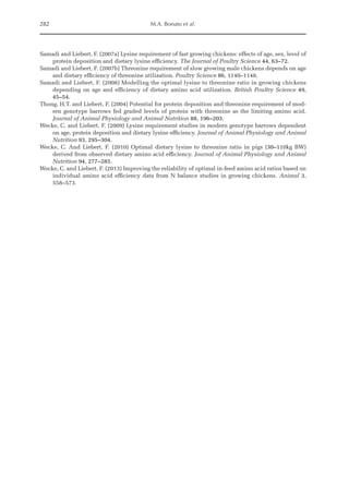 282 M.A. Bonato et al.
Samadi and Liebert, F. (2007a) Lysine requirement of fast growing chickens: effects of age, sex, level of
protein deposition and dietary lysine efficiency. The Journal of Poultry Science 44, 63–72.
Samadi and Liebert, F. (2007b) Threonine requirement of slow growing male chickens depends on age
and dietary efficiency of threonine utilization. Poultry Science 86, 1140–1148.
Samadi and Liebert, F. (2008) Modelling the optimal lysine to threonine ratio in growing chickens
depending on age and efficiency of dietary amino acid utilization. British Poultry Science 49,
45–54.
Thong, H.T. and Liebert, F. (2004) Potential for protein deposition and threonine requirement of mod-
ern genotype barrows fed graded levels of protein with threonine as the limiting amino acid.
Journal of Animal Physiology and Animal Nutrition 88, 196–203.
Wecke, C. and Liebert, F. (2009) Lysine requirement studies in modern genotype barrows dependent
on age, protein deposition and dietary lysine efficiency. Journal of Animal Physiology and Animal
Nutrition 93, 295–304.
Wecke, C. And Liebert, F. (2010) Optimal dietary lysine to threonine ratio in pigs (30–110kg BW)
­
derived from observed dietary amino acid efficiency. Journal of Animal Physiology and Animal
Nutrition 94, 277–285.
Wecke, C. and Liebert, F. (2013) Improving the reliability of optimal in-feed amino acid ratios based on
individual amino acid efficiency data from N balance studies in growing chickens. Animal 3,
558–573.
 