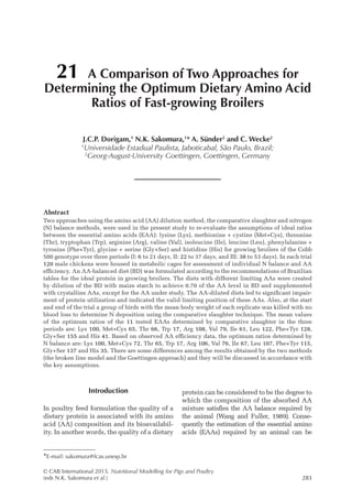 © CAB International 2015. Nutritional Modelling for Pigs and Poultry
(eds N.K. Sakomura et al.)283
Abstract
Two approaches using the amino acid (AA) dilution method, the comparative slaughter and nitrogen
(N) balance methods, were used in the present study to re-evaluate the assumptions of ideal ratios
between the essential amino acids (EAA): lysine (Lys), methionine + cystine (Met+Cys), threonine
(Thr), tryptophan (Trp), arginine (Arg), valine (Val), isoleucine (Ile), leucine (Leu), phenylalanine +
tyrosine (Phe+Tyr), glycine + serine (Gly+Ser) and histidine (His) for growing broilers of the Cobb
500 genotype over three periods (I: 6 to 21 days, II: 22 to 37 days, and III: 38 to 53 days). In each trial
120 male chickens were housed in metabolic cages for assessment of individual N balance and AA
efficiency. An AA-balanced diet (BD) was formulated according to the recommendations of Brazilian
tables for the ideal protein in growing broilers. The diets with different limiting AAs were created
by dilution of the BD with maize starch to achieve 0.70 of the AA level in BD and supplemented
with crystalline AAs, except for the AA under study. The AA-diluted diets led to significant impair-
ment of protein utilization and indicated the valid limiting position of these AAs. Also, at the start
and end of the trial a group of birds with the mean body weight of each replicate was killed with no
blood loss to determine N deposition using the comparative slaughter technique. The mean values
of the optimum ratios of the 11 tested EAAs determined by comparative slaughter in the three
periods are: Lys 100, Met+Cys 65, Thr 66, Trp 17, Arg 108, Val 79, Ile 61, Leu 122, Phe+Tyr 128,
Gly+Ser 155 and His 41. Based on observed AA efficiency data, the optimum ratios determined by
N balance are: Lys 100, Met+Cys 72, Thr 65, Trp 17, Arg 106, Val 76, Ile 67, Leu 107, Phe+Tyr 115,
Gly+Ser 137 and His 35. There are some differences among the results obtained by the two methods
(the broken line model and the Goettingen approach) and they will be discussed in accordance with
the key assumptions.
21 A Comparison of Two Approaches for
Determining the Optimum Dietary Amino Acid
Ratios of Fast-growing Broilers
J.C.P. Dorigam,1
N.K. Sakomura,1
* A. Sünder2
and C. Wecke2
1
Universidade Estadual Paulista, Jaboticabal, São Paulo, Brazil;
2
Georg-August-University Goettingen, Goettingen, Germany
*E-mail: sakomura@fcav.unesp.br
Introduction
In poultry feed formulation the quality of a
dietary protein is associated with its amino
acid (AA) composition and its bioavailabil-
ity. In another words, the quality of a dietary
protein can be considered to be the degree to
which the composition of the absorbed AA
mixture satisfies the AA balance required by
the animal (Wang and Fuller, 1989). Conse-
quently the estimation of the essential amino
acids (EAAs) required by an animal can be
 