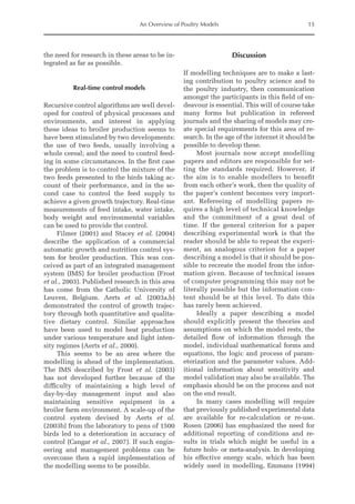 An Overview of Poultry Models 15
the need for research in these areas to be in-
tegrated as far as possible.
Real-time control models
Recursive control algorithms are well devel-
oped for control of physical processes and
environments, and interest in applying
these ideas to broiler production seems to
have been stimulated by two developments:
the use of two feeds, usually involving a
whole cereal; and the need to control feed-
ing in some circumstances. In the first case
the problem is to control the mixture of the
two feeds presented to the birds taking ac-
count of their performance, and in the se-
cond case to control the feed supply to
achieve a given growth trajectory. Real-time
measurements of feed intake, water intake,
body weight and environmental variables
can be used to provide the control.
Filmer (2001) and Stacey et al. (2004)
describe the application of a commercial
automatic growth and nutrition control sys-
tem for broiler production. This was con-
ceived as part of an integrated management
system (IMS) for broiler production (Frost
et al., 2003). Published research in this area
has come from the Catholic University of
Leuven, Belgium. Aerts et al. (2003a,b)
demonstrated the control of growth trajec-
tory through both quantitative and qualita-
tive dietary control. Similar approaches
have been used to model heat production
under various temperature and light inten-
sity regimes (Aerts et al., 2000).
This seems to be an area where the
modelling is ahead of the implementation.
The IMS described by Frost et al. (2003)
has not developed further because of the
difficulty of maintaining a high level of
day-by-day management input and also
maintaining sensitive equipment in a
broiler farm environment. A scale-up of the
control system devised by Aerts et al.
(2003b) from the laboratory to pens of 1500
birds led to a deterioration in accuracy of
control (Cangar et al., 2007). If such engin-
eering and management problems can be
overcome then a rapid implementation of
the modelling seems to be possible.
Discussion
If modelling techniques are to make a last-
ing contribution to poultry science and to
the poultry industry, then communication
amongst the participants in this field of en-
deavour is essential. This will of course take
many forms but publication in refereed
journals and the sharing of models may cre-
ate special requirements for this area of re-
search. In the age of the internet it should be
possible to develop these.
Most journals now accept modelling
papers and editors are responsible for set-
ting the standards required. However, if
the aim is to enable modellers to benefit
from each other’s work, then the quality of
the paper’s content becomes very import-
ant. Refereeing of modelling papers re-
quires a high level of technical knowledge
and the commitment of a great deal of
time. If the general criterion for a paper
describing experimental work is that the
reader should be able to repeat the experi-
ment, an analogous criterion for a paper
describing a model is that it should be pos-
sible to recreate the model from the infor-
mation given. Because of technical issues
of computer programming this may not be
literally possible but the information con-
tent should be at this level. To date this
has rarely been achieved.
Ideally a paper describing a model
should explicitly present the theories and
assumptions on which the model rests, the
detailed flow of information through the
model, individual mathematical forms and
equations, the logic and process of param-
eterization and the parameter values. Add-
itional information about sensitivity and
model validation may also be available. The
emphasis should be on the process and not
on the end result.
In many cases modelling will require
that previously published experimental data
are available for re-calculation or re-use.
Rosen (2006) has emphasized the need for
additional reporting of conditions and re-
sults in trials which might be useful in a
­
future holo- or meta-analysis. In developing
his effective energy scale, which has been
widely used in modelling, Emmans (1994)
 