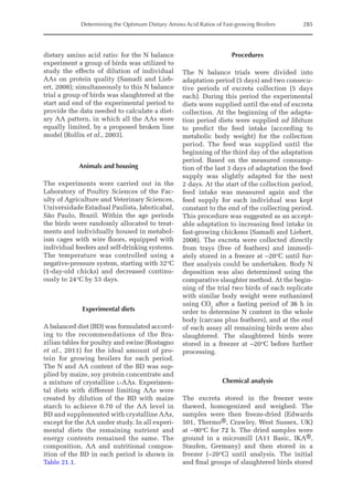Determining the Optimum Dietary Amino Acid Ratios of Fast-growing Broilers 285
dietary amino acid ratio: for the N balance
experiment a group of birds was utilized to
study the effects of dilution of individual
AAs on protein quality (Samadi and Lieb-
ert, 2008); simultaneously to this N balance
trial a group of birds was slaughtered at the
start and end of the experimental period to
provide the data needed to calculate a diet-
ary AA pattern, in which all the AAs were
equally limited, by a proposed broken line
model (Rollin et al., 2003).
Animals and housing
The experiments were carried out in the
Laboratory of Poultry Sciences of the Fac-
ulty of Agriculture and Veterinary Sciences,
Universidade Estadual Paulista, Jaboticabal,
São Paulo, Brazil. Within the age periods
the birds were randomly allocated to treat-
ments and individually housed in metabol-
ism cages with wire floors, equipped with
individual feeders and self-drinking systems.
The temperature was controlled using a
negative-pressure system, starting with 32°C
(1-day-old chicks) and decreased continu-
ously to 24°C by 53 days.
Experimental diets
A balanced diet (BD) was formulated accord-
ing to the recommendations of the Bra-
zilian tables for poultry and swine (Rostagno
et al., 2011) for the ideal amount of pro-
tein for growing broilers for each period.
The N and AA content of the BD was sup-
plied by maize, soy protein concentrate and
a mixture of crystalline l-AAs. Experimen-
tal diets with different limiting AAs were
created by dilution of the BD with maize
starch to achieve 0.70 of the AA level in
BD and supplemented with crystalline AAs,
except for the AA under study. In all experi-
mental diets the remaining nutrient and
energy contents remained the same. The
composition, AA and nutritional compos-
ition of the BD in each period is shown in
Table 21.1.
Procedures
The N balance trials were divided into
adaptation period (5 days) and two consecu-
tive periods of excreta collection (5 days
each). During this period the experimental
diets were supplied until the end of excreta
collection. At the beginning of the adapta-
tion period diets were supplied ad libitum
to predict the feed intake (according to
metabolic body weight) for the collection
period. The feed was supplied until the
beginning of the third day of the adaptation
period. Based on the measured consump-
tion of the last 3 days of adaptation the feed
supply was slightly adapted for the next
2 days. At the start of the collection period,
feed intake was measured again and the
feed supply for each individual was kept
constant to the end of the collecting period.
This procedure was suggested as an accept-
able adaptation to increasing feed intake in
fast-growing chickens (Samadi and Liebert,
2008). The excreta were collected directly
from trays (free of feathers) and immedi-
ately stored in a freezer at –20°C until fur-
ther analysis could be undertaken. Body N
deposition was also determined using the
comparative slaughter method. At the begin-
ning of the trial two birds of each replicate
with similar body weight were euthanized
using CO2
after a fasting period of 36 h in
order to determine N content in the whole
body (carcass plus feathers), and at the end
of each assay all remaining birds were also
slaughtered. The slaughtered birds were
stored in a freezer at –20°C before further
processing.
Chemical analysis
The excreta stored in the freezer were
thawed, homogenized and weighed. The
samples were then freeze-dried (Edwards
501, Thermo®, Crawley, West Sussex, UK)
at –90°C for 72 h. The dried samples were
ground in a micromill (A11 Basic, IKA®,
Staufen, Germany) and then stored in a
freezer (–20°C) until analysis. The initial
and final groups of slaughtered birds stored
 