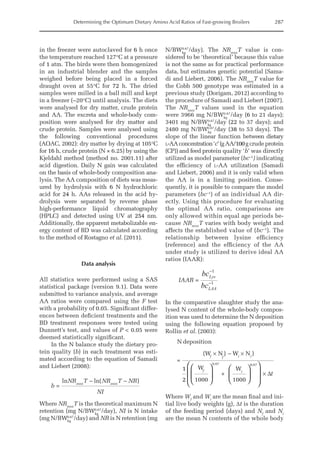 Determining the Optimum Dietary Amino Acid Ratios of Fast-growing Broilers 287
in the freezer were autoclaved for 6 h once
the temperature reached 127°C at a pressure
of 1 atm. The birds were then homogenized
in an industrial blender and the samples
weighed before being placed in a forced
draught oven at 55°C for 72 h. The dried
samples were milled in a ball mill and kept
in a freezer (–20°C) until analysis. The diets
were analysed for dry matter, crude protein
and AA. The excreta and whole-body com-
position were analysed for dry matter and
crude protein. Samples were analysed using
the following conventional procedures
(AOAC, 2002): dry matter by drying at 105°C
for 16 h, crude protein (N × 6.25) by using the
Kjeldahl method (method no. 2001.11) after
acid digestion. Daily N gain was calculated
on the basis of whole-body composition ana-
lysis. The AA composition of diets was meas-
ured by hydrolysis with 6 N hydrochloric
acid for 24 h. AAs released in the acid hy-
drolysis were separated by reverse phase
high-performance liquid chromatography
(HPLC) and detected using UV at 254 nm.
Additionally, the apparent metabolizable en-
ergy content of BD was calculated according
to the method of Rostagno et al. (2011).
Data analysis
All statistics were performed using a SAS
statistical package (version 9.1). Data were
submitted to variance analysis, and average
AA ratios were compared using the F test
with a probability of 0.05. Significant differ-
ences between deficient treatments and the
BD treatment responses were tested using
Dunnett’s test, and values of P  0.05 were
deemed statistically significant.
In the N balance study the dietary pro-
tein quality (b) in each treatment was esti-
mated according to the equation of Samadi
and Liebert (2008):
b
NR T NR T NR
NI
max max
=
ln ln( )
− −
Where NRmax
T is the theoretical maximum N
retention (mg N/BWkg
0.67
/day), NI is N intake
(mg N/BWkg
0.67
/day) and NR is N retention (mg
N/BWkg
0.67
/day). The NRmax
T value is con-
sidered to be ‘theoretical’ because this value
is not the same as for practical performance
data, but estimates genetic potential (Sama-
di and Liebert, 2006). The NRmax
T value for
the Cobb 500 genotype was estimated in a
previous study (Dorigam, 2012) according to
the procedure of Samadi and Liebert (2007).
The NRmax
T values used in the equation
were 3966 mg N/BWkg
0.67
/day (6 to 21 days);
3401 mg N/BWkg
0.67
/day (22 to 37 days); and
2480 mg N/BWkg
0.67
/day (38 to 53 days). The
slope of the linear function between dietary
l-AAconcentration‘c’(gAA/100g crude protein
(CP)) and feed protein quality ‘b’ was directly
utilized as model parameter (bc–1
) indicating
the efficiency of l-AA utilization (Samadi
and Liebert, 2006) and it is only valid when
the AA is in a limiting position. Conse-
quently, it is possible to compare the model
parameters (bc–1
) of an individual AA dir-
ectly. Using this procedure for evaluating
the optimal AA ratio, comparisons are
only allowed within equal age periods be-
cause NRmax
T varies with body weight and
affects the established value of (bc–1
). The
relationship between lysine efficiency
(reference) and the efficiency of the AA
under study is utilized to derive ideal AA
ratios (IAAR):
IAAR =
bc
bc
Lys
LAA
−
−
1
1
In the comparative slaughter study the ana-
lysed N content of the whole-body compos-
ition was used to determine the N deposition
using the following equation proposed by
Rollin et al. (2003):
N deposition
=
(W N ) W N )
1
2
W
1000
+
W
1000
0.67
f f i i
f i
× ×












−
0
0.67








× ∆t
Where Wf
and Wi
are the mean final and ini-
tial live body weights (g), Δt is the duration
of the feeding period (days) and Nf
and Ni
are the mean N contents of the whole body
 