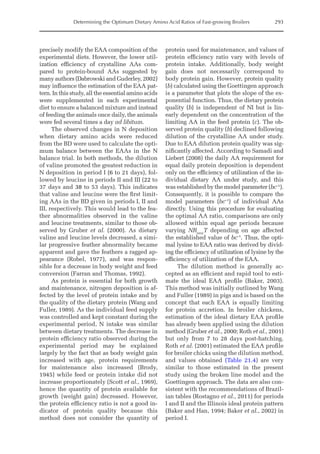 Determining the Optimum Dietary Amino Acid Ratios of Fast-growing Broilers 293
precisely modify the EAA composition of the
experimental diets. However, the lower util-
ization efficiency of crystalline AAs com-
pared to protein-bound AAs suggested by
many authors (Dabrowski and Guderley, 2002)
may influence the estimation of the EAA pat-
tern. In this study, all the essential amino acids
were supplemented in each experimental
diet to ensure a balanced mixture and instead
of feeding the animals once daily, the animals
were fed several times a day ad libitum.
The observed changes in N deposition
when dietary amino acids were reduced
from the BD were used to calculate the opti-
mum balance between the EAAs in the N
balance trial. In both methods, the dilution
of valine promoted the greatest reduction in
N deposition in period I (6 to 21 days), fol-
lowed by leucine in periods II and III (22 to
37 days and 38 to 53 days). This indicates
that valine and leucine were the first limit-
ing AAs in the BD given in periods I, II and
III, respectively. This would lead to the fea-
ther abnormalities observed in the valine
and leucine treatments, similar to those ob-
served by Gruber et al. (2000). As dietary
valine and leucine levels decreased, a simi-
lar progressive feather abnormality became
apparent and gave the feathers a ragged ap-
pearance (Robel, 1977), and was respon-
sible for a decrease in body weight and feed
conversion (Farran and Thomas, 1992).
As protein is essential for both growth
and maintenance, nitrogen deposition is af-
fected by the level of protein intake and by
the quality of the dietary protein (Wang and
Fuller, 1989). As the individual feed supply
was controlled and kept constant during the
experimental period, N intake was similar
between dietary treatments. The decrease in
protein efficiency ratio observed during the
experimental period may be explained
largely by the fact that as body weight gain
increased with age, protein requirements
for maintenance also increased (Brody,
1945) while feed or protein intake did not
increase proportionately (Scott et al., 1969),
hence the quantity of protein available for
growth (weight gain) decreased. However,
the protein efficiency ratio is not a good in-
dicator of protein quality because this
method does not consider the quantity of
protein used for maintenance, and values of
protein efficiency ratio vary with levels of
protein intake. Additionally, body weight
gain does not necessarily correspond to
body protein gain. However, protein quality
(b) calculated using the Goettingen approach
is a parameter that plots the slope of the ex-
ponential function. Thus, the dietary protein
quality (b) is independent of NI but is lin-
early dependent on the concentration of the
limiting AA in the feed protein (c). The ob-
served protein quality (b) declined following
dilution of the crystalline AA under study.
Due to EAA dilution protein quality was sig-
nificantly affected. According to Samadi and
Liebert (2008) the daily AA requirement for
equal daily protein deposition is dependent
only on the efficiency of utilization of the in-
dividual dietary AA under study, and this
was established by the model parameter (bc–1
).
Consequently, it is possible to compare the
model parameters (bc–1
) of individual AAs
directly. Using this procedure for evaluating
the optimal AA ratio, comparisons are only
allowed within equal age periods because
varying NRmax
T depending on age affected
the established value of bc–1
. Thus, the opti-
mal lysine to EAA ratio was derived by divid-
ing the efficiency of utilization of lysine by the
efficiency of utilization of the EAA.
The dilution method is generally ac-
cepted as an efficient and rapid tool to esti-
mate the ideal EAA profile (Baker, 2003).
This method was initially outlined by Wang
and Fuller (1989) in pigs and is based on the
concept that each EAA is equally limiting
for protein accretion. In broiler chickens,
estimation of the ideal dietary EAA profile
has already been applied using the dilution
method (Gruber et al., 2000; Roth et al., 2001)
but only from 7 to 28 days post-hatching.
Roth et al. (2001) estimated the EAA profile
for broiler chicks using the dilution method,
and values obtained (Table 21.4) are very
similar to those estimated in the present
study using the broken line model and the
Goettingen approach. The data are also con-
sistent with the recommendations of Brazil-
ian tables (Rostagno et al., 2011) for periods
I and II and the Illinois ideal protein pattern
(Baker and Han, 1994; Baker et al., 2002) in
period I.
 