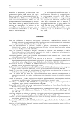16 C. Fisher
was able to re-use data on individual cow
experiments dating back nearly 100 years.
Data on growth and body composition of in-
dividual broilers (Håkansson et al., 1978a,b)
were also used by Emmans (1994) and for
many other useful developments in model-
ling. Some system of posting detailed infor-
mation as appendices to papers or as
spreadsheets on the internet could make a
considerable contribution to the develop-
ment of poultry models.
The exchange of models or parts of
models could also play an important part
in encouraging research with shared
goals. The technicalities of programming
and support on different platforms may
limit such exchange but it remains a
worthwhile objective. In overviewing the
work that has been published it is appar-
ent that much that has been achieved has
probably been lost to future developers
and users.
References
Aerts, J.M., Berckmans, D., Saevels, P., Decuypere, E. and Buyse, J. (2000) Modelling the static and
­
dynamic responses of total heat production of broiler chickens to step changes in air temperature
and light intensity. British Poultry Science 41, 651–659.
Aerts, J.M., Van Buggenhout, S., Vranken, E., Lippens, G., Buyse, J., Decuypere, E. and Berckmans, D.
(2003a) Active control of the growth trajectory of broiler chickens based on online animal
­responses. Poultry Science 82, 1853–1862.
Aerts, J.M., Lippens, G., de Groote, G., Buyse, J., Decuypere, E., Vranken, E. and Berckmans, D. (2003b)
Recursive prediction of broiler growth response to feed intake by using a time-variant parameter
estimation method. Poultry Science 82, 40–49.
Agricultural Research Council (1975) Nutrient Requirements of Farm Livestock: No. 1, Poultry. Agri-
cultural Research Council, London.
Baker, D.H., Fernandez, S.R., Parsons, C.M., Edwards, H.M., Emmert, J.L. and Webel, D.M. (1996)
Maintenance requirement for valine and efficiency of its use above maintenance for accretion of
whole body valine and protein in young chicks. Journal of Nutrition 126, 1844–1851.
Bastianelli, D., Sauvant, D. and Rérat, A. (1996) Mathematical modelling of digestion and nutrient ab-
sorption. Journal of Animal Science 74, 1873–1887.
Burlacu, G., Burlacu, R., Columbeanu, I. and Alexandru, G. (1990) Mathematical model for energy and
protein balance simulation in broilers. Archive of Animal Nutrition, Berlin 40, 469–484.
Cangar, Ö., Aerts, J.M., Vranken, E. and Berkmans, D. (2007) Online growth control as an advance in
broiler farm management. Poultry Science 86, 439–443.
Case, L.A., Miller, S.P. and Wood, B.J. (2010) Determination of the optimum slaughter weight to
maximize gross profit in a turkey production system. Canadian Journal of Animal Science 90,
345–356.
Cevger, Y. and Yalçin, C. (2003) A quantitative model to determine factors affecting profits of broiler
enterprises. Turkish Journal of Veterinary and Animal Science 27, 1201–1205.
Chwalibog, A. and Baldwin, R.L. (1995) Systems to predict the energy and protein requirements of
laying fowl. World Poultry Science Journal 51, 187–196.
Combs, G.F. (1960) Protein and energy requirements of laying hens. In: Proceedings of the Maryland
Nutrition Conference, pp. 28–45.
Combs, G.F. (1967) Amino acid allowances for growing chicks including broilers. In: Morton, R.A.
and Amoroso, E.C. (eds) Protein Utilization by Poultry. Oliver and Boyd, Edinburgh, UK,
pp. 119–136.
Costa, E.F. Houston, J.E., Gunter, L. and Pesti, G.M. (2002) Incorporating consumer demand in broiler
profit maximization modelling. Journal of Food Distribution Research 33, 1–10.
Curnow, R.N. (1973) A smooth population curve based on an abrupt threshold and plateau model for
individuals. Biometrics 29, 1–10.
Curnow, R.N. and Torenbeek, R.V. (1996) Optimal diets for egg production. British Poultry Science 37,
373–382.
Dänicke, S. (1995) Prediction of growth responses of male broilers using a simulation model. Archiv für
Geflügelkunde 59, 58–60.
 