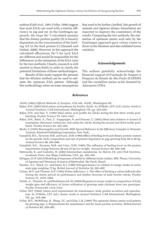 Determining the Optimum Dietary Amino Acid Ratios of Fast-growing Broilers 295
authors (Gahl et al., 1991; Fuller, 1994) suggest
that most EAAs are used with a similar effi-
ciency in pig and rat. In the Goettingen ap-
proach, the slope (bc–1
) calculated assumes
that the dietary protein quality (b) is linearly
dependent on the concentration of the limit-
ing AA in the feed protein (c) (Samadi and
Liebert, 2008). However, in this approach the
calculated efficiencies (bc–1
) for each EAA
are different and would be responsible for the
differences in the estimation of the EAA ratio
by the two methods. Clearly, research is still
needed in these fields in order to clarify the
potential limitations of these methodologies.
Results of this study support the premise
that the dilution method can be used to esti-
mate the optimum EAA pattern. Although
this methodology relies on some assumptions
that need to be further clarified, fast growth of
animals and rigorous dietary formulation are
expected to improve the consistency of the
results. Comparing the two methods, the esti-
mation of optimum amino acid ratio by the
Goettingen approach gave values closer to
those in the literature and also exhibited lower
variation.
Acknowledgements
The authors gratefully acknowledge the
­
financial support of Fundação de Amparo à
Pesquisa do Estado de São Paulo (FAPESP)
and the crystalline amino acids donated by
Ajinomoto LTDA.
References
AOAC (2002) Official Methods of Analysis, 17th edn. AOAC, Washington DC.
Baker, D.H. (2003) Ideal amino acid patterns for broiler chicks. In: D’Mello, J.P.F. (ed.) Amino Acids in
Animal Nutrition. CAB International, Wallingford, UK, pp. 223–235.
Baker, D.H. and Han, Y. (1994) Ideal amino acid profile for chicks during the first three weeks post-
hatching. Poultry Science 73, 1441–1447.
Baker, D.H., Batal, A., Parr, T., Augspurger, N. and Parsons, C. (2002) Ideal ratio (relative to lysine) of
tryptophan, threonine, isoleucine, and valine for chicks during the second and third weeks post-
hatch. Poultry Science 81, 485–494.
Brody, S. (1945) Bioenergetics and Growth: With Special Reference to the Efficiency Complex in Domestic
Animals. Reinhold Publishing Corporation, New York.
Campbell, R.G., Taverner, M.R. and Curic, D.M. (1984) Effect of feeding level and dietary protein content
on the growth, body composition and rate of protein deposition in pigs growing from 45 to 90 kg.
Animal Science 38, 233–240.
Campbell, R.G., Taverner, M.R. and Curic, D.M. (1985) The influence of feeding level on the protein
requirement of pigs between 20 and 45 kg live weight. Animal Science 40, 489–496.
Dabrowski, K. and Guderley, H. (2002) Intermediary metabolism. In: Halver, J.E. (ed.) Fish Nutrition.
Academic Press, San Diego, California, USA, pp. 309–365.
Dorigam, J.C.P. (2012) Modeling of responses of broiler to different lysine intakes. MSc Thesis, University
of Agrarian and Veterinary Sciences of Jaboticabal, São Paulo, Brazil.
Dunkin, A.C., Black, J.L. and James, K.J. (1986) Nitrogen balance in relation to energy intake in entire
male pigs weighing 75 kg. British Journal of Nutrition 55, 201–207.
Farran, M.T. and Thomas, O.P. (1992) Valine deficiency. 1. The effect of feeding a valine-deficient diet
during the starter period on performance and feather structure of male broiler chicks. Poultry
Science 71, 1879–1884.
Fatufe, A., Timmler, R. and Rodehutscord, M. (2004) Response to lysine intake in composition of body
weight gain and efficiency of lysine utilization of growing male chickens from two genotypes.
Poultry Science 83, 1314–1324.
Fuller, M.F. (1994) Amino acid requirements for maintenance, body protein accretion and reproduc-
tion. In: D’Mello, J.P.F. (ed.) Amino Acids in Animal Nutrition. CAB International, Wallingford,
UK, pp. 155–184.
Fuller, M.F., McWilliam, R., Wang, T.C. and Giles, L.R. (1989) The optimum dietary amino acid pattern
for growing pigs. 2. Requirements for maintenance and for tissue protein accretion. British Journal
of Nutrition 62, 255–267.
 