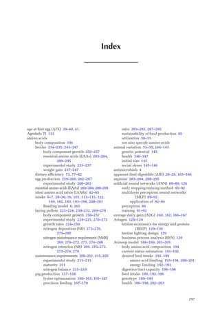 297
age at first egg (AFE) 39–40, 41
AgroInfo TI 133
amino acids
body composition 194
broiler 234–235, 243–247
body component growth 250–257
essential amino acids (EAAs) 283–284,
288–295
experimental study 235–237
weight gain 237–247
dietary efficiency 73, 77–82
egg production 259–260, 262–267
experimental study 260–262
essential amino acids (EAAs) 283–284, 288–295
ideal amino acid ratios (IAARs) 82–85
intake 6–7, 28–30, 76, 101, 113–115, 122,
149, 182, 183, 193–194, 200–201
Reading model 6, 265
laying pullets 223–224, 230–232, 269–270
body component growth 250–257
experimental study 224–225, 270–273
growth rates 224–230
nitrogen deposition (ND) 273–276,
279–280
nitrogen maintenance requirement (NMR)
269, 270–272, 273, 274–280
nitrogen retention (NR) 269, 270–272,
273–274, 279
maintenance requirements 209–211, 215–220
experimental study 211–215
maturity 211
nitrogen balance 215–218
pig production 157–158
lysine optimization 160–163, 165–167
precision feeding 167–170
ratio 283–285, 287–295
sustainability of food production 85
utilization 30–33
see also specific amino acids
animal variation 33–35, 144–145
genetic potential 145
health 146–147
initial size 145
social stress 145–146
antimicrobials 4
apparent ileal digestible (AID) 28–29, 165–166
arginine 283–284, 288–295
artificial neural networks (ANN) 88–89, 126
early stopping training method 91–92
multilayer perceptron neural networks
(MLP) 89–92
application of 92–94
perceptron 89
training 91–92
average daily gain (ADG) 160, 162, 166–167
Aviagen 128–129
broiler economics for energy and protein
(BEEP) 129–130
broiler lighting design 129
business process analysis (BPA) 129
Avinesp model 188–189, 203–205
body amino acid composition 194
current status estimation 191–192
desired feed intake 192, 199
amino acid limiting 193–194, 200–201
energy limiting 192–193
digestive tract capacity 194–196
feed intake 189, 192, 196
genotype 189–190
health 196–198, 202–203
Index
 