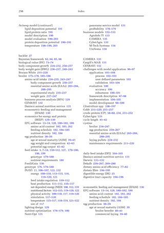 298 Index
Avinesp model (continued)
lipid deposition potential 191
lipid:protein ratio 195
model description 190
model evaluation 199–203
protein deposition potential 190–191
temperature 198–199, 203
backfat 27
Bayesian framework 62, 64, 65, 66
biological value (BV) 73–74
body component growth 224–232, 250–257
body weight gain (BWG) 236–237, 240–243
Bovans White 211–220
broiler 175–178, 185–186
amino acid intake 234–235, 243–247
body component growth 250–257
essential amino acids (EAAs) 283–284,
288–295
experimental study 235–237
weight gain 237–247
business process analysis (BPA) 129
CENRAVI 132
Danisco animal nutrition service 131
econometric feeding and management
(EFM) 130
economics for energy and protein
(BEEP) 129–130
EFG software 13–14, 128, 180–182, 189
amino acid content 182, 183, 262
feeding schedule 182, 184–185
nutrient density 182, 184
egg production 38–39
age at sexual maturity (ASM) 39–41
egg weight and composition 42–43
potential egg output 41–42
feed intake 3, 7–14, 110–112, 127, 179–180,
196, 199
genotype 179–180
nutrient requirements 180
Feed2Gain 130
genotype 176, 179–180
INAVI 11, 106–107, 122, 132
energy 108–110, 113–115, 116,
119–120, 121
feed intake regulation 110–112
heat production 111–112, 116–117
net deposited energy (NED) 108, 112, 119
nutritional factors 112–115, 119–120, 122
physical activity 109–110, 117, 119–120
simulation 117–120
temperature 115–117, 118–119, 121–122
use of 117
lighting design 129
nutrient optimization 178–179, 180
Nutri-Opt 131
panorama service model 131
profitability 178–179
business models 132–133
AgroInfo TI 133
CAMERA 135
CyberAgra 133
M-Tech Systems 134
UniSoma 134
CAMERA 135
Cargill’s MAX 131
CENRAVI 132
challenges with model application 96–97
application 101–104
process 102–103
user defined parameters 103
validation 103–104
evaluation 100
accuracy 100
robustness 100–101
framework description 97–98
implementation 104–105
model development 98–100
Clostridium spp. 196–197
Cobb 211–220, 251–257
crude protein (CP) 58–60, 234, 251–252
CyberAgra 133
cycle length 41–42
cystine
broiler 234–247
egg production 259–267
essential amino acids (EAAs) 283–284,
288–295
laying pullets 224–232
maintenance requirements 211–220
daily feed intake (DFI) 164–165
Danisco animal nutrition service 131
Darwin 131–132
Dekalb 259–267, 269–280
dietary amino acid efficiency 77–82
dietary fibre 194–195
digestible energy (DE) 25
digestive tract capacity 194–196
econometric feeding and management (EFM) 130
EFG software 13–14, 128, 180–182, 189
amino acid content 182, 183, 262
feeding schedule 182, 184–185
nutrient density 182, 184
egg production 38–39
age at sexual maturity (ASM) 39
broiler breeder 40–41
commercial laying 39–40
 