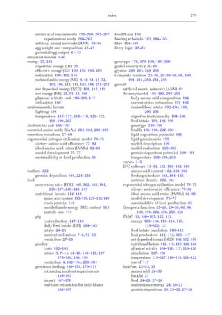 Index 299
amino acid requirements 259–260, 262–267
experimental study 260–262
artificial neural networks (ANN) 93–94
egg weight and composition 42–43
potential egg output 41–42
empirical models 5–6
energy 25, 121
digestible energy (DE) 25
effective energy (EE) 190, 192–193, 203
estimation 108–109, 116
metabolizable energy (ME) 9, 10–11, 51–52,
103, 108, 112, 113, 183, 184, 251–252
net deposited energy (NED) 108, 112, 119
net energy (NE) 25, 51–52, 160
physical activity cost 109–110, 117
utilization 108
environmental factors
lighting 129
temperature 115–117, 118–119, 121–122,
198–199, 203
Escherichia coli 196–197
essential amino acids (EAAs) 283–284, 288–295
excretion reduction 57–60
exponential nitrogen utilization model 73–75
dietary amino acid efficiency 77–82
ideal amino acid ratios (IAARs) 82–85
model development 75–77
sustainability of food production 85
feathers 252
protein deposition 191, 224–232
feed
conversion ratio (FCR) 160, 162, 183, 184,
236–237, 240–243, 247
nutritional factors 112–113
amino acid content 113–115, 127–128, 149
crude protein 113
metabolizable energy (ME) content 113
particle size 115
pig
cost reduction 147–149
daily feed intake (DFI) 164–165
intake 24–25
nutrient utilization 7–8, 57–60
restriction 27–28
poultry
costs 102–103
intake 3, 7–14, 44–46, 110–112, 127,
179–180, 196, 199
restriction 4, 192–194, 200–201
precision feeding 158–159, 170–171
estimating nutrient requirements
159–163
impact 167–170
real-time estimation for individuals
163–167
Feed2Gain 130
feeding schedule 182, 184–185
fibre 194–195
fuzzy logic 92–93
genotype 176, 179–180, 189–190
global sensitivity (GS) 69
glycine 283–284, 288–295
Gompertz function 25–26, 29–30, 68, 98, 190,
191, 224, 250, 251, 256
growth
artificial neural networks (ANN) 93
Avinesp model 188–189, 203–205
body amino acid composition 194
current status estimation 191–192
desired feed intake 192–194, 199,
200–201
digestive tract capacity 194–196
feed intake 189, 192, 196
genotype 189–190
health 196–198, 202–203
lipid deposition potential 191
lipid:protein ratio 195
model description 190
model evaluation 199–203
protein deposition potential 190–191
temperature 198–199, 203
curves 4–5
EFG software 13–14, 128, 180–182, 189
amino acid content 182, 183, 262
feeding schedule 182, 184–185
nutrient density 182, 184
exponential nitrogen utilization model 73–75
dietary amino acid efficiency 77–82
ideal amino acid ratios (IAARs) 82–85
model development 75–77
sustainability of food production 85
Gompertz function 25–26, 29–30, 68, 98,
190, 191, 224, 250, 251, 256
INAVI 11, 106–107, 122, 132
energy 108–110, 113–115, 116,
119–120, 121
feed intake regulation 110–112
heat production 111–112, 116–117
net deposited energy (NED) 108, 112, 119
nutritional factors 112–115, 119–120, 122
physical activity 109–110, 117, 119–120
simulation 117–120
temperature 115–117, 118–119, 121–122
use of 117
InraPorc 22–23, 35
amino acid 28–33
backfat 27
feed 24–25, 27–28
maintenance energy 24, 26–27
protein deposition 23, 25–26, 27–28
 