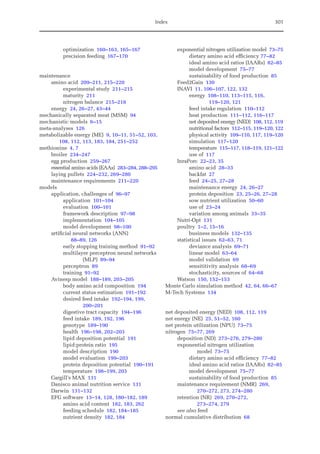 Index 301
optimization 160–163, 165–167
precision feeding 167–170
maintenance
amino acid 209–211, 215–220
experimental study 211–215
maturity 211
nitrogen balance 215–218
energy 24, 26–27, 43–44
mechanically separated meat (MSM) 94
mechanistic models 6–15
meta-analyses 126
metabolizable energy (ME) 9, 10–11, 51–52, 103,
108, 112, 113, 183, 184, 251–252
methionine 4, 7
broiler 234–247
egg production 259–267
essential amino acids (EAAs) 283–284, 288–295
laying pullets 224–232, 269–280
maintenance requirements 211–220
models
application, challenges of 96–97
application 101–104
evaluation 100–101
framework description 97–98
implementation 104–105
model development 98–100
artificial neural networks (ANN)
88–89, 126
early stopping training method 91–92
multilayer perceptron neural networks
(MLP) 89–94
perceptron 89
training 91–92
Avinesp model 188–189, 203–205
body amino acid composition 194
current status estimation 191–192
desired feed intake 192–194, 199,
200–201
digestive tract capacity 194–196
feed intake 189, 192, 196
genotype 189–190
health 196–198, 202–203
lipid deposition potential 191
lipid:protein ratio 195
model description 190
model evaluation 199–203
protein deposition potential 190–191
temperature 198–199, 203
Cargill’s MAX 131
Danisco animal nutrition service 131
Darwin 131–132
EFG software 13–14, 128, 180–182, 189
amino acid content 182, 183, 262
feeding schedule 182, 184–185
nutrient density 182, 184
exponential nitrogen utilization model 73–75
dietary amino acid efficiency 77–82
ideal amino acid ratios (IAARs) 82–85
model development 75–77
sustainability of food production 85
Feed2Gain 130
INAVI 11, 106–107, 122, 132
energy 108–110, 113–115, 116,
119–120, 121
feed intake regulation 110–112
heat production 111–112, 116–117
net deposited energy (NED) 108, 112, 119
nutritional factors 112–115, 119–120, 122
physical activity 109–110, 117, 119–120
simulation 117–120
temperature 115–117, 118–119, 121–122
use of 117
InraPorc 22–23, 35
amino acid 28–33
backfat 27
feed 24–25, 27–28
maintenance energy 24, 26–27
protein deposition 23, 25–26, 27–28
sow nutrient utilization 50–60
use of 23–24
variation among animals 33–35
Nutri-Opt 131
poultry 1–2, 15–16
business models 132–135
statistical issues 62–63, 71
deviance analysis 69–71
linear model 63–64
model validation 69
sensititivity analysis 68–69
stochasticity, sources of 64–68
Watson 150, 152–153
Monte Carlo simulation method 42, 64, 66–67
M-Tech Systems 134
net deposited energy (NED) 108, 112, 119
net energy (NE) 25, 51–52, 160
net protein utilization (NPU) 73–75
nitrogen 75–77, 269
deposition (ND) 273–276, 279–280
exponential nitrogen utilization
model 73–75
dietary amino acid efficiency 77–82
ideal amino acid ratios (IAARs) 82–85
model development 75–77
sustainability of food production 85
maintenance requirement (NMR) 269,
270–272, 273, 274–280
retention (NR) 269, 270–272,
273–274, 279
see also feed
normal cumulative distribution 68
 