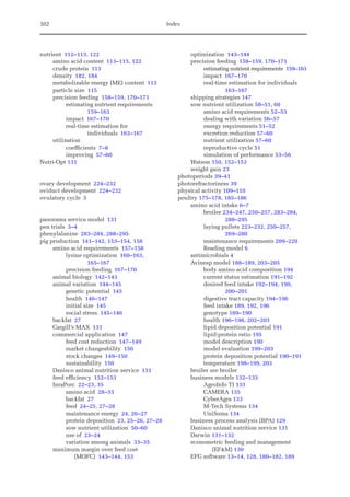 302 Index
nutrient 112–113, 122
amino acid content 113–115, 122
crude protein 113
density 182, 184
metabolizable energy (ME) content 113
particle size 115
precision feeding 158–159, 170–171
estimating nutrient requirements
159–163
impact 167–170
real-time estimation for
individuals 163–167
utilization
coefficients 7–8
improving 57–60
Nutri-Opt 131
ovary development 224–232
oviduct development 224–232
ovulatory cycle 3
panorama service model 131
pen trials 3–4
phenylalanine 283–284, 288–295
pig production 141–142, 153–154, 158
amino acid requirements 157–158
lysine optimization 160–163,
165–167
precision feeding 167–170
animal biology 142–143
animal variation 144–145
genetic potential 145
health 146–147
initial size 145
social stress 145–146
backfat 27
Cargill’s MAX 131
commercial application 147
feed cost reduction 147–149
market changeability 150
stock changes 149–150
sustainability 150
Danisco animal nutrition service 131
feed efficiency 152–153
InraPorc 22–23, 35
amino acid 28–33
backfat 27
feed 24–25, 27–28
maintenance energy 24, 26–27
protein deposition 23, 25–26, 27–28
sow nutrient utilization 50–60
use of 23–24
variation among animals 33–35
maximum margin over feed cost
(MOFC) 143–144, 153
optimization 143–144
precision feeding 158–159, 170–171
estimating nutrient requirements 159–163
impact 167–170
real-time estimation for individuals
163–167
shipping strategies 147
sow nutrient utilization 50–51, 60
amino acid requirements 52–53
dealing with variation 56–57
energy requirements 51–52
excretion reduction 57–60
nutrient utilization 57–60
reproductive cycle 51
simulation of performance 53–56
Watson 150, 152–153
weight gain 23
photoperiods 39–41
photorefractoriness 39
physical activity 109–110
poultry 175–178, 185–186
amino acid intake 6–7
broiler 234–247, 250–257, 283–284,
288–295
laying pullets 223–232, 250–257,
269–280
maintenance requirements 209–220
Reading model 6
antimicrobials 4
Avinesp model 188–189, 203–205
body amino acid composition 194
current status estimation 191–192
desired feed intake 192–194, 199,
200–201
digestive tract capacity 194–196
feed intake 189, 192, 196
genotype 189–190
health 196–198, 202–203
lipid deposition potential 191
lipid:protein ratio 195
model description 190
model evaluation 199–203
protein deposition potential 190–191
temperature 198–199, 203
broiler see broiler
business models 132–133
AgroInfo TI 133
CAMERA 135
CyberAgra 133
M-Tech Systems 134
UniSoma 134
business process analysis (BPA) 129
Danisco animal nutrition service 131
Darwin 131–132
econometric feeding and management
(EFM) 130
EFG software 13–14, 128, 180–182, 189
 
