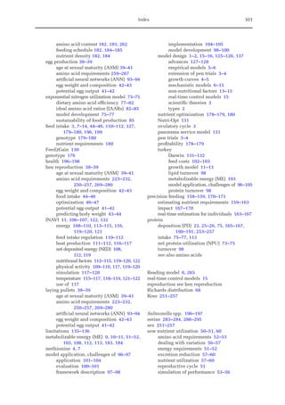 Index 303
amino acid content 182, 183, 262
feeding schedule 182, 184–185
nutrient density 182, 184
egg production 38–39
age at sexual maturity (ASM) 39–41
amino acid requirements 259–267
artificial neural networks (ANN) 93–94
egg weight and composition 42–43
potential egg output 41–42
exponential nitrogen utilization model 73–75
dietary amino acid efficiency 77–82
ideal amino acid ratios (IAARs) 82–85
model development 75–77
sustainability of food production 85
feed intake 3, 7–14, 44–46, 110–112, 127,
179–180, 196, 199
genotype 179–180
nutrient requirements 180
Feed2Gain 130
genotype 176
health 196–198
hen reproduction 38–39
age at sexual maturity (ASM) 39–41
amino acid requirements 223–232,
250–257, 269–280
egg weight and composition 42–43
food intake 44–46
optimization 46–47
potential egg output 41–42
predicting body weight 43–44
INAVI 11, 106–107, 122, 132
energy 108–110, 113–115, 116,
119–120, 121
feed intake regulation 110–112
heat production 111–112, 116–117
net deposited energy (NED) 108,
112, 119
nutritional factors 112–115, 119–120, 122
physical activity 109–110, 117, 119–120
simulation 117–120
temperature 115–117, 118–119, 121–122
use of 117
laying pullets 38–39
age at sexual maturity (ASM) 39–41
amino acid requirements 223–232,
250–257, 269–280
artificial neural networks (ANN) 93–94
egg weight and composition 42–43
potential egg output 41–42
limitations 135–136
metabolizable energy (ME) 9, 10–11, 51–52,
103, 108, 112, 113, 183, 184
methionine 4, 7
model application, challenges of 96–97
application 101–104
evaluation 100–101
framework description 97–98
implementation 104–105
model development 98–100
model design 1–2, 15–16, 125–126, 137
advances 127–128
empirical models 5–6
extension of pen trials 3–4
growth curves 4–5
mechanistic models 6–15
non-nutritional factors 13–15
real-time control models 15
scientific theories 3
types 2
nutrient optimization 178–179, 180
Nutri-Opt 131
ovulatory cycle 3
panorama service model 131
pen trials 3–4
profitability 178–179
turkey
Darwin 131–132
feed costs 102–103
growth model 11–13
lipid turnover 98
metabolizable energy (ME) 103
model application, challenges of 96–105
protein turnover 98
precision feeding 158–159, 170–171
estimating nutrient requirements 159–163
impact 167–170
real-time estimation for individuals 163–167
protein
deposition (PD) 23, 25–26, 75, 165–167,
190–191, 253–257
intake 75–77, 113
net protein utilization (NPU) 73–75
turnover 98
see also amino acids
Reading model 6, 265
real-time control models 15
reproduction see hen reproduction
Richards distribution 68
Ross 251–257
Salmonella spp. 196–197
serine 283–284, 288–295
sex 251–257
sow nutrient utilization 50–51, 60
amino acid requirements 52–53
dealing with variation 56–57
energy requirements 51–52
excretion reduction 57–60
nutrient utilization 57–60
reproductive cycle 51
simulation of performance 53–56
 