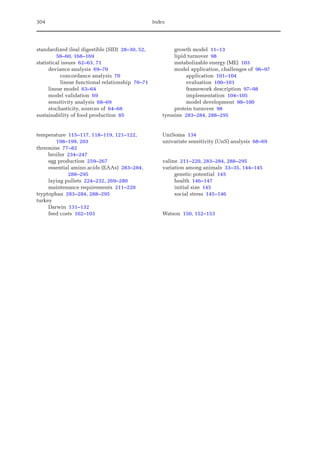 304 Index
standardized ileal digestible (SID) 28–30, 52,
58–60, 168–169
statistical issues 62–63, 71
deviance analysis 69–70
concordance analysis 70
linear functional relationship 70–71
linear model 63–64
model validation 69
sensitivity analysis 68–69
stochasticity, sources of 64–68
sustainability of food production 85
temperature 115–117, 118–119, 121–122,
198–199, 203
threonine 77–82
broiler 234–247
egg production 259–267
essential amino acids (EAAs) 283–284,
288–295
laying pullets 224–232, 269–280
maintenance requirements 211–220
tryptophan 283–284, 288–295
turkey
Darwin 131–132
feed costs 102–103
growth model 11–13
lipid turnover 98
metabolizable energy (ME) 103
model application, challenges of 96–97
application 101–104
evaluation 100–101
framework description 97–98
implementation 104–105
model development 98–100
protein turnover 98
tyrosine 283–284, 288–295
UniSoma 134
univariate sensitivity (UnS) analysis 68–69
valine 211–220, 283–284, 288–295
variation among animals 33–35, 144–145
genetic potential 145
health 146–147
initial size 145
social stress 145–146
Watson 150, 152–153
 