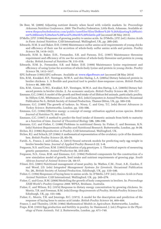 An Overview of Poultry Models 17
De Beer, M. (2009) Adjusting nutrient density when faced with volatile markets. In: Proceedings
­
Arkansas Nutrition Conference, 2009. The Poultry Federation, Little Rock, Arkansas. Available at:
www.thepoultryfederation.com/public/userfiles/files/DeBeer%20-%20Adjusting%20Nutri-
ent%20Density%20when%20Faced%20with%20Volatile.pdf (accessed 20 May 2013).
D’Mello, J.P.F. (1994) Responses of growing poultry to amino acids. In: D’Mello, J.P.F. (ed.) Amino Acids
in Farm Animal Nutrition. CAB International, Wallingford, UK, pp. 205–243.
Edwards, H.M. Jr and Baker, D.H. (1999) Maintenance sulfur amino acid requirements of young chicks
and efficiency of their use for accretion of whole-body sulfur amino acids and protein. Poultry
Science 78, 1418–1423.
Edwards, H.M. Jr, Baker, D.H., Fernandez, S.R. and Parsons, D.G. (1997) Maintenance threonine
­
requirement and efficiency of its use for accretion of whole-body threonine and protein in young
chicks. British Journal of Nutrition 78, 111–119.
Edwards, H.M. Jr., Fernandez, S.R. and Baker, D.H. (1999) Maintenance lysine requirement and
­
efficiency of using lysine for accretion of whole-body lysine and protein in young chicks. Poultry
Science 78, 1412–1417.
EFG Software (1995) EFG software. Available at: www.efgsoftware.net (accessed 28 May 2014)
Eits, R.M., Kwakkel, R.P., Verstegen, M.W.A. and den Hartog, L.A. (2005a) Dietary balanced protein in
broiler chickens. 1. A flexible and practical tool to predict dose-response curves. British Poultry
Science 46, 300–309.
Eits, R.M., Giesen, G.W.J., Kwakkel, R.P., Verstegen, M.W.A. and den Hartog, L.A. (2005b) Dietary bal-
anced protein in broiler chicks. 2. An economic analysis. British Poultry Science 46, 310–317.
Emmans, G.C. (1981) A model of the growth and feed intake of ad libitum fed animals, particularly poultry.
In: Hillyer, G.M., Whittemore, C.T. and Gunn, R.G. (eds) Computers in Animal Production. Occasional
Publication No 5., British Society of Animal Production, Thames Ditton, UK, pp. 103–110.
Emmans, G.C. (1989) The growth of turkeys. In: Nixey, C. and Grey, T.C. (eds) Recent Advances in
­Turkey Science. Butterworths, London, pp. 135–166.
Emmans, G.C. (1994) Effective energy: a concept of energy utilisation applied across species. British
Journal of Nutrition 71, 801–821.
Emmans, G.C. (1997) A method to predict the food intake of domestic animals from birth to maturity
as a function of time. Journal of Theoretical Biology 186, 189–199.
Emmans, G.C. and Fisher, C. (1986) Problems in nutritional theory. In: Fisher, C. and Boorman, K.N.
(eds) Nutrient Requirements of Poultry and Nutritional Research. Butterworths, London, pp. 9–39.
Etches, R.J. (1996) Reproduction in Poultry. CAB International, Wallingford, UK.
Etches, R.J. and Schoch, J.P. (1984) A mathematical representation of the ovulatory cycle of the domestic
hen. British Poultry Science 25, 65–76.
Faridi, A., France, J. and Golian, A. (2013) Neural network models for predicting early egg weight in
broiler breeder hens. Journal of Applied Poultry Research 22, 1–8.
Ferguson, N.S. and Gous, R.M. (1993) Evaluation of pig genotypes. 1. Theoretical aspects of measuring
genetic parameters. Animal Production 56, 233–243.
Ferguson, N.S., Gous, R.M. and Emmans, G.C. (1994) Preferred components for the construction of a
new simulation model of growth, feed intake and nutrient requirements of growing pigs. South
African Journal of Animal Science 24, 10–17.
Filmer, D.G. (2001) Nutritional management of meat poultry. In: Wathes, C.M., Frost, A.R., Gordon, F.
and Wood, J.D. (eds) Integrated Management Systems for Livestock. Occasional Publication
No. 28., British Society of Animal Production, Edinburgh, UK, pp. 133–146.
Fisher, C. (1994) Responses of laying hens to amino acids. In: D’Mello, J.P.F. (ed.) Amino Acids in Farm
Animal Nutrition. CAB International, Wallingford, UK, pp. 245–279.
Fisher, C. and Gous, R.M. (2008) Modelling the growth of body components in broilers. In: Proceedings
XXIII World's Poultry Congress 2008. WPSA, Brisbane, Australia.
Fisher, C. and Wilson, B.J. (1974) Response to dietary energy concentration by growing chickens. In:
Morris, T.R. and Freeman, B.M. (eds) Energy Requirements of Poultry, British Poultry Science Ltd,
Edinburgh, UK, pp. 151–184.
Fisher, C., Morris, T.R. and Jennings, R.C. (1973). A model for the description and prediction of the
response of laying hens to amino acid intake. British Poultry Science 14, 469–484.
France, J. and Thornley, J.H.M. (1984) Mathematical Models in Agriculture. Butterworths, London.
Fraps, R.M. (1955) Egg production and fertility in poultry. In: Hammond, J. (ed.) Progress in the Physi-
ology of Farm Animals, Vol. 2. Butterworths, London, pp. 671–740.
 
