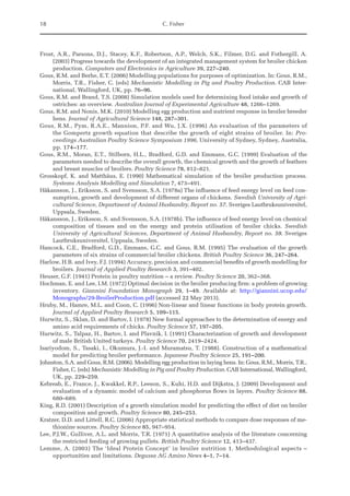 18 C. Fisher
Frost, A.R., Parsons, D.J., Stacey, K.F., Robertson, A.P., Welch, S.K., Filmer, D.G. and Fothergill, A.
(2003) Progress towards the development of an integrated management system for broiler chicken
production. Computers and Electronics in Agriculture 39, 227–240.
Gous, R.M. and Berhe, E.T. (2006) Modelling populations for purposes of optimization. In: Gous, R.M.,
Morris, T.R., Fisher, C. (eds) Mechanistic Modelling in Pig and Poultry Production. CAB Inter-
national, Wallingford, UK, pp. 76–96.
Gous, R.M. and Brand, T.S. (2008) Simulation models used for determining food intake and growth of
ostriches: an overview. Australian Journal of Experimental Agriculture 48, 1266–1269.
Gous, R.M. and Nonis, M.K. (2010) Modelling egg production and nutrient response in broiler breeder
hens. Journal of Agricultural Science 148, 287–301.
Gous, R.M., Pym, R.A.E., Mannion, P.F. and Wu, J.X. (1996) An evaluation of the parameters of
the Gompertz growth equation that describe the growth of eight strains of broiler. In: Pro-
ceedings ­
Australian Poultry Science Symposium 1996, University of Sydney, Sydney, Australia,
pp. 174–177.
Gous, R.M., Moran, E.T., Stilborn, H.L., Bradford, G.D. and Emmans, G.C. (1999) Evaluation of the
parameters needed to describe the overall growth, the chemical growth and the growth of feathers
and breast muscles of broilers. Poultry Science 78, 812–821.
Grosskopf, K. and Matthäus, E. (1990) Mathematical simulation of the broiler production process.
­
Systems Analysis Modelling and Simulation 7, 473–491.
Håkansson, J., Eriksson, S. and Svensson, S.A. (1978a) The influence of feed energy level on feed con-
sumption, growth and development of different organs of chickens. Swedish University of Agri-
cultural Science, Department of Animal Husbandry, Report no. 57. Sveriges Lautbruksuniversitel,
Uppsala, Sweden.
Håkansson, J., Eriksson, S. and Svensson, S.A. (1978b). The influence of feed energy level on chemical
composition of tissues and on the energy and protein utilisation of broiler chicks. Swedish
­
University of Agricultural Sciences, Department of Animal Husbandry, Report no. 59. Sveriges
Lautbruksuniversitel, Uppsala, Sweden.
Hancock, C.E., Bradford, G.D., Emmans, G.C. and Gous, R.M. (1995) The evaluation of the growth
parameters of six strains of commercial broiler chickens. British Poultry Science 36, 247–264.
Harlow, H.B. and Ivey, F.J. (1994) Accuracy, precision and commercial benefits of growth modelling for
broilers. Journal of Applied Poultry Research 3, 391–402.
Heuser, G.F. (1941) Protein in poultry nutrition – a review. Poultry Science 20, 362–368.
Hochman, E. and Lee, I.M. (1972) Optimal decision in the broiler producing firm: a problem of growing
inventory. Giannini Foundation Monograph 29, 1–49. Available at: http://giannini.ucop.edu/
Monographs/29-BroilerProduction.pdf (accessed 22 May 2013).
Hruby, M., Hamre, M.L. and Coon, C. (1996) Non-linear and linear functions in body protein growth.
Journal of Applied Poultry Research 5, 109–115.
Hurwitz, S., Sklan, D. and Bartov, I. (1978) New formal approaches to the determination of energy and
amino acid requirements of chicks. Poultry Science 57, 197–205.
Hurwitz, S., Talpaz, H., Bartov, I. and Plavnik, I. (1991) Characterization of growth and development
of male British United turkeys. Poultry Science 70, 2419–2424.
Isariyodom, S., Tasaki, I., Okumura, J.-I. and Muramatsu, T. (1988). Construction of a mathematical
model for predicting broiler performance. Japanese Poultry Science 25, 191–200.
Johnston, S.A. and Gous, R.M. (2006). Modelling egg production in laying hens. In: Gous, R.M., Morris, T.R.,
Fisher, C. (eds) Mechanistic Modelling in Pig and Poultry Production. CAB International, Wallingford,
UK, pp. 229–259.
Kebreab, E., France, J., Kwakkel, R.P., Leeson, S., Kuhi, H.D. and Dijkstra, J. (2009) Development and
evaluation of a dynamic model of calcium and phosphorus flows in layers. Poultry Science 88,
680–689.
King, R.D. (2001) Description of a growth simulation model for predicting the effect of diet on broiler
composition and growth. Poultry Science 80, 245–253.
Kratzer, D.D. and Littell, R.C. (2006) Appropriate statistical methods to compare dose responses of me-
thionine sources. Poultry Science 85, 947–954.
Lee, P.J.W., Gulliver, A.L. and Morris, T.R. (1971) A quantitative analysis of the literature concerning
the restricted feeding of growing pullets. British Poultry Science 12, 413–437.
Lemme, A. (2003) The ‘Ideal Protein Concept’ in broiler nutrition 1. Methodological aspects –
opportunities and limitations. Degussa AG Amino News 4–1, 7–14.
 