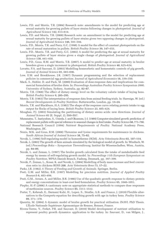 An Overview of Poultry Models 19
Lewis, P.D. and Morris, T.R. (2004) Research note: amendments to the model for predicting age at
­
sexual maturity for growing pullets of layer strains following changes in photoperiod. Journal of
Agricultural Science 142, 613–614.
Lewis, P.D. and Morris, T.R. (2008) Research note: an amendment to the model for predicting age at
sexual maturity for growing pullets of layer strains given two opposing changes in photoperiod.
Journal of Agricultural Science 146, 591–594.
Lewis, P.D., Morris, T.R. and Perry, G.C. (1998) A model for the effect of constant photoperiods on the
rate of sexual maturation in pullets. British Poultry Science 39, 147–151.
Lewis, P.D., Morris, T.R. and Perry, G.C. (2002) A model for predicting the age at sexual maturity for
growing pullets of layer strains given a single change of photoperiod. Journal of Agricultural
­Science 138, 441–458.
Lewis, P.D., Gous, R.M. and Morris, T.R. (2007) A model to predict age at sexual maturity in broiler
breeders given a single increment in photoperiod. British Poultry Science 48, 625–634.
Lovatto, P.A. and Sauvant, D. (2003) Modelling homeorhetic and homeostatic controls of pig growth.
Journal of Animal Science 81, 683–696.
Low, E.M. and Brookhouse, J.K. (1967) Dynamic programming and the selection of replacement
­
policies in commercial egg production. Journal of Agricultural Economics 18, 339–350.
Mack, S., Hohler, D. and Pack, M. (2000) Evaluation of dose-response data and implications for com-
mercial formulation of broiler diets. In: Proceedings Australian Poultry Science Symposium 2000,
University of Sydney, Sydney, Australia, pp. 82–87.
Morris, T.R. (1968) The effect of dietary energy level on the voluntary calorie intake of laying hens.
British Poultry Science 9, 285–295.
Morris, T.R. (1983) The interpretation of response data from animal feeding trials. In: Haresign, W. (ed.)
Recent Developments in Poultry Nutrition. Butterworths, London, pp. 13–24.
Morris, T.R. and Blackburn, H.A. (1982) The shape of the response curve relating protein intake to egg
output for flocks of laying hens. British Poultry Science 23, 405–424.
Moughan, P.J. (2003) Simulating the partitioning of dietary amino acids: new directions. Journal of
Animal Science 81 (E. Suppl. 2), E60–E67.
Muramatsu, T., Isariyodom, S., Umeda, I. and Okumura, J.-I. (1989) Computer-simulated growth prediction of
replacement pullets with special reference to seasonal changes in feed intake. Poultry Science 68, 771–780.
National Research Council (1994) Nutrient Requirements of Poultry. National Academy Press,
­Washington, DC.
Nonis, M.K. and Gous, R.M. (2008) Threonine and lysine requirements for maintenance in chickens.
South African Journal of Animal Science 38, 75–82.
Novák, L. (1996) Self-regulating model in homeotherms (SGM). Acta Veterinaria Brno 65, 107–114.
Novák, L. (2003) The growth of farm animals simulated by the biological model of growth. In: ­
Windisch, W.
(ed.) Proceedings Boku – Symposium Tierernährung, Institut für Wissenschaften, Wien, Austria,
pp. 84–89.
Novák, L. and Zeman, L. (1997) The broiler growth calculated from the intake of metabolisable feed
energy by means of self-regulating growth model. In: Proceedings 11th European Symposium on
Poultry Nutrition, WPSA Danish Branch, Faaborg, Denmark, pp. 397–399.
Novák, P., Zeman, L., Kosar, K. and Novák, L. (2004) Modelling of body mass increase and feed conver-
sion ratio in chickens ROSS 208. Acta Veterinaria Brno 73, 17–22.
Parks, J.R. (1982) A Theory of Feeding and Growth of Animals. Springer, Berlin.
Pesti, G.M. and Miller, B.R. (1997) Modelling for precision nutrition. Journal of Applied Poultry
­Research 6, 483–494.
Pesti, G.M., Arraes, A. and Miller, B.R. (1986) Use of the quadratic growth response to dietary protein
and energy concentrations in least-cost feed formulation. Poultry Science 65, 1040–1051.
Piepho, H.-P. (2006) A cautionary note on appropriate statistical methods to compare dose responses
of methionine sources. Poultry Science 85, 1511–1512.
Porter, T., Kebreab, E., Darmani Kuhi, H., Lopez, S., Strathe, A.B. and France, J. (2010) Flexible alter-
natives to the Gompertz equation for describing growth with age in turkey hens. Poultry Science
89, 371– 378.
Quentin, M. (2004) A dynamic model of broiler growth for practical utilisation: INAVI. PhD Thesis.
L’École Nationale Supérieure Agronomique de Rennes, Rennes, France.
Rivera-Torres, V., Ferket, P.R. and Sauvant, D. (2010) Model development of nutrient utilisation to
­
represent poultry growth dynamics: application to the turkey. In: Sauvant, D., van Milgen, J.,
 