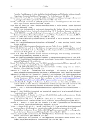 20 C. Fisher
Faverdin, P. and Friggens, N. (eds) Modelling Nutrient Digestion and Utilisation in Farm Animals.
Wageningen Academic Publishers, Wageningen, The Netherlands, pp. 289–296.
Rivera-Torres, V., Ferket, P.R. and Sauvant, D. (2011) Mechanistic modelling of turkey growth response
to genotype and nutrition. Journal of Animal Science 89, 3170–3188.
Rivest, J., Bernier, J.F. and Pomar, C. (2000) A dynamic model of protein digestion in the small intes-
tine of pigs. Journal of Animal Science 78, 328–340.
Roan, S.W. and Wang, B.Y. (1996) Computer simulation model of broiler growth. Chinese Society of
Animal Science 25, 75–96.
Rosen, G.D. (1995) Antibacterials in poultry and pig nutrition. In: Wallace, R.J. and Chesson, A. (eds)
Biotechnology in Animal Feeds and Animals Feeding. V C H, Weinheim, Germany, pp. 143–172.
Rosen, G.D. (2004) How many broiler feeding tests are required to elaborate working models for the pre-
diction of nutritional effects of pronutrients in praxis? British Poultry Science 45 (suppl. 1), 58–59.
Rosen, G.D. (2006) Holo-analysis. Poultry Science 85, 957–959.
Rosen, G.D. (2007a) Holo-analysis of the efficacy of Bio-Mos® in broiler nutrition. British Poultry
­Science 48, 21–26.
Rosen, G.D. (2007b) Holo-analysis of the efficacy of Bio-Mos® in turkey nutrition. British Poultry
­Science 48, 27–32.
Rosen, G.D. (2007c) Nutritive value of methionine sources. Poultry Science 86, 209–210.
Rosen, G.D. (2010) Holo-analysis of the efficiency of exogenous enzyme performance in farm animal
nutrition. In: Bedford, M.R. and Partridge, G.G. (eds) Enzymes in Farm Animal Nutrition. CAB
International, Wallingford, UK, pp. 272–303.
Roush, W.B. (2001) An operations research approach to leveraging new technology opportunities.
­
Journal of Applied Poultry Research 10, 293–302.
Roush, W.B. (2006) Advancements in empirical models for prediction and prescription. In: Gous, R.M.,
Morris, T.R. and Fisher, C. (eds) Mechanistic Modelling in Pig and Poultry Production. CAB Inter-
national, Wallingford, UK, pp. 97–116.
Roush, W.B., Barbato, G.F. and Cravener, T.L. (1994) A nonlinear dynamical (chaos) approach to the
analysis of broiler growth. Poultry Science 73, 1183–1195.
Sakomura, N.K. (2004) Modelling energy utilisation in broiler breeders, laying hens and broilers.
­
Brazilian Journal of Poultry Science 6, 1–11.
Sakomura, N.K., Longo, F.A., Oviedo-Rondón, E.O., Boa-Viagem, C. and Ferraudo, A. (2005) Modelling
­
energy utilisation and growth parameter description for broiler chickens. Poultry Science 84, 1363–1369.
Sakomura, N.K., Marcato, S.M., Munari, D.P., Freitas, E.C. and Fernandez, J.B.K. (2006) Growth curves
and body nutrients deposition on two broiler chicken strains. In: Proceedings XII European
Poultry Conference. WPSA, Verona, Italy. Available at: http://www.cabi.org/animalscience/­
Uploads/File/AnimalScience/additionalFiles/wpsaverona.htm (accessed 22 May 2013).
Sauer, N., Emrich, K., Piepho, H.-P., Lemme, A., Redshaw, M.R. and Mosenthin, R. (2008) Meta-­
analysis of the relative efficiency of methionine-hydroxy-analogue-free-acid compared with
DL-methionine in broilers using nonlinear mixed models. Poultry Science 87, 2023–2031.
Sauvant, D. (1992) La modélisation systémique en nutrition. Reproduction Nutrition Development 32,
217–230.
Sauvant, D. (1994) Modelling homeostatic and homeorhetic regulations in lactating animals. Livestock
Production Science 39, 105–113.
Sauvant, D., Schmidely, P., Daudin, J.J., St-Pierre, N.R. (2008) Meta-analyses of experimental data in
animal nutrition. Animal 2, 1203–1214.
Stacey, K.F., Parsons, D.J., Frost, A.R., Fisher, C., Filmer, D.G. and Fothergill, A. (2004) An automatic
growth and nutrition control system for broiler production. Biosystems Engineering 89, 363–371.
Stilborn, H.L., Moran, E.T., Gous, R.M. and Harrison, M.D. (1994) Experimental data for evaluating
broiler models. Journal of Applied Poultry Research 3, 379–390.
Talpaz, H., Sharpe, P.J.H., Wu, H.I., Plavnik, I. and Hurwitz, S. (1991) Modelling of the dynamics of
accelerated growth following feed restriction in chicks. Agricultural Systems 36, 125–135.
Talpaz, H., Cohen, M., Fancher, B. and Halley, J. (2013) Applying complex models to poultry produc-
tion in the future – Economics and biology. Poultry Science 92, 2541–2549.
Teter, N.C., DeShazer, J.A. and Thompson, T.L. (1973) Operational characteristics of meat animals. Part III:
Broilers. Transactions of the ASAE 16, 1165–1167.
Teter, N.C., DeShazer, J.A. and Thompson, T.L. (1976) Operational characteristics of meat animals. Part IV:
Turkeys, Large White and Bronze. Transactions of the ASAE 19, 724–727.
 