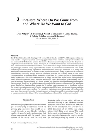 © CAB International 2015. Nutritional Modelling for Pigs and Poultry
22 (eds N.K. Sakomura et al.)
Abstract
The first nutritional models for pig growth were published in the mid-1970s. Although modelling has
been seen for a long time as a very promising approach in animal nutrition, widespread use of models
has been limited. We hold the opinion that models should be user-friendly to ensure that they will be
adopted by users other than the model developers. It is with this in mind that we started the develop-
ment of the InraPorc model and software tool. One of the main challenges we encountered was to capture
the phenotypic variation among pigs in a limited number of user-accessible model inputs. Feed intake,
protein deposition and energy expenditure are model inputs, while lipid deposition is an energy sink.
An inappropriate description of the feed intake, protein deposition or energy expenditure will therefore
result in a very fat or very lean pig when the simulation is carried out for a long period of time. We in-
cluded a function in the model where feed intake is described as a Gamma function of the maintenance
energy expenditure. This function ensures that, as the pig matures, feed intake attains the maintenance
energy expenditure so that energy retention and growth cease. Deterministic growth models such as
­
InraPorc simulate the performance of a single ‘average’ pig. However, nutritional recommendations for
the average pig should not be applied to a population of pigs because the performance of the population
would then be less than that of the average pig. To include variation among pigs in simulation models,
the variance–covariance structure of model parameters should be taken into account because variation
among animals is only partly random. For example, a pig that eats more than average will probably also
grow faster than average. Including stochastic aspects in simulation models is currently a research topic
in our group, and results of this will be included in a future release of the InraPorc software tool.
2 InraPorc: Where Do We Come From
and Where Do We Want to Go?
J. van Milgen,* J.Y. Dourmad, J. Noblet, E. Labussière, F. Garcia-Launay,
S. Dubois, A. Valancogne and L. Brossard
INRA, Saint-Gilles, France
*E-mail: jaap.vanmilgen@rennes.inra.fr
Introduction
The InraPorc project started in 1998 with the
goal of developing a nutritional model for
growing pigs and sows that could be ac-
cessed through a user-friendly interface.
­
InraPorc is a model and a software tool that
allows users to work with the model. Devel-
opment of the model and the tool was
­
intended to be a 3-year project with an an-
ticipated delivery in 2001. However, the first
software version was released in 2006 and
the model description was published in
2008 (Dourmad et al., 2008; van Milgen
et al., 2008). What went wrong? Not much
in terms of model development. This is not
too surprising because the InraPorc model
(at least the growing pig model) is a rather
 