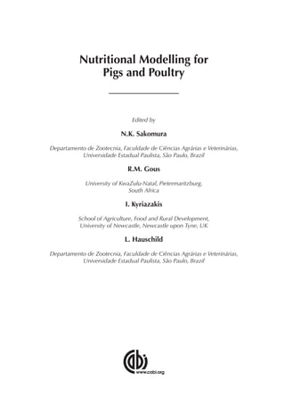 Nutritional Modelling for
Pigs and Poultry
Edited by
N.K. Sakomura
Departamento de Zootecnia, Faculdade de Ciências Agrárias e Veterinárias,
Universidade Estadual Paulista, São Paulo, Brazil
R.M. Gous
University of KwaZulu-Natal, Pietermaritzburg,
South Africa
I. Kyriazakis
School of Agriculture, Food and Rural Development,
University of Newcastle, Newcastle upon Tyne, UK
L. Hauschild
Departamento de Zootecnia, Faculdade de Ciências Agrárias e Veterinárias,
Universidade Estadual Paulista, São Paulo, Brazil
 