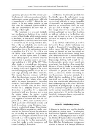 Where Do We Come From and Where Do We Want To Go? 25
a personal preference for the power func-
tion because it enables comparison with the
maintenance energy requirement, which is
expressed relative to BW0.60
. When the par-
ameter ‘b’ for the power function is less
than 0.60, the difference between feed in-
take and maintenance declines with in-
creasing body weight.
The functions we proposed initially
have the limitation that there is no explicit
control of feed intake relative to the energy
expenditure, so the animal would become
excessively lean or fat if the simulation were
to be carried out for a long period of time.
This is why we included a new function in
InraPorc where feed intake is expressed as a
Gamma function of the maintenance energy
expenditure (i.e. Y = (a × (b × BW × exp
(–b × BW)) + 1) × c × BW0.60
). The parameters
‘a’ and ‘b’ are user inputs, while ‘c’ is a con-
stant, which depends on whether intake is
expressed on a quantity basis or on an en-
ergy basis (e.g. it is 0.75 MJ/(kg BW0.60
)/day
when intake is expressed on a net energy
basis). With increasing body weight, feed
or energy intake will approach the main-
tenance energy requirement so that the ani-
mal stops growing and attains maturity.
The Gamma function contrasts with the
other three functions because it allows for
a reduction in feed intake when body
weight increases. Compared to the other
functions, it also provided the most accur-
ate fit to observed data on feed intake
(Vautier et al., 2011a,b). Because protein
deposition is described by a Gompertz
function (which also becomes zero when
the animal attains the mature protein
mass), lipid deposition will be controlled.
This approach contrasts with that of Fer-
guson et al. (1994), who explicitly mod-
elled genetically determined protein and
lipid depositions using Gompertz func-
tions to predict feed intake. These funda-
mentally different approaches can be sum-
marized as ‘do animals grow because they
eat or do they eat because they want to
grow?’ Even though we feel that the second
approach may be biologically more appro-
priate, we opted for the first approach be-
cause feed intake is easier to measure and
control than lipid deposition.
The Gamma function also predicts that
feed intake equals the maintenance energy
requirement at zero body weight (i.e. around
conception), which is, of course, debatable.
Alternatively, an exponentially declining
function of maintenance could be used
(Y = ((a × exp(–b × BW) + 1) × c × BW0.60
)) so
that energy intake would be highest at con-
ception. Although we tested this function,
we did not include it in the InraPorc soft-
ware tool because its fit to experimental
data was not as good as that of the Gamma
function.
In the InraPorc software tool, it is left to
the user to decide whether voluntary feed
intake is determined by quantity (dry mat-
ter) or energy (DE, ME or NE). This has of
course an impact on how the animal re-
sponds to diets with different energy dens-
ities. If the user decides to define voluntary
feed intake on a dry matter basis, feeding a
high energy diet (e.g. with a high fat con-
tent) results in a greater energy supply and
growth rate than feeding a low energy diet.
However, if energy intake is assumed to be
regulated on an NE basis, there will be no
difference in growth rate between both
diets. As discussed before concerning en-
ergy homeostasis in mature animals, it is
likely that the regulation of feed intake is
described best on an NE basis. However,
there may be situations where the physical
feed intake capacity of the animal is limited
(especially in younger pigs fed high fibre
diets), and expressing intake on a DE or dry
matter basis (or on a bulk basis) may then be
more appropriate. We realize that leaving
the choice to the user has an important im-
pact on the model response.
Potential Protein Deposition
A Gompertz function was used to describe
the potential protein mass. The Gompertz
function is a sigmoidal function so that pigs
will attain a constant protein mass at matur-
ity. The first derivative of the Gompertz func-
tion describes the potential protein depos-
ition. This first derivative can be expressed
relative to time or as a function of current
 