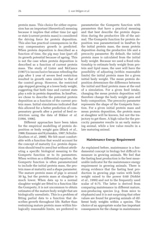 26 J. van Milgen et al.
protein mass. This choice for either expres-
sion has an important (theoretical) meaning
because it implies that either time (or age)
or state (current protein mass) is considered
the driving force for protein deposition.
This also has practical consequences in the
way compensatory growth is predicted.
When protein deposition is described as a
function of time, the pig may lose (part of)
its growth potential because of ageing. This
is not the case when protein deposition is
described as a function of current protein
mass. The study of Lister and McCance
(1967) is inconclusive because refeeding the
pigs after 1 year of severe feed restriction
resulted in growth rates similar to that of
the control group. However, the restricted
pigs stopped growing at a lower body weight,
suggesting that both time and current state
play a role in protein deposition. In InraPorc,
we chose to describe the potential protein
deposition as a function of the current pro-
tein mass. Initial simulations indicated that
this allowed for a better prediction of com-
pensatory growth after a period of feed re-
striction using the data of Bikker et al.
(1994, 1996).
Different approaches have been taken
for the empirical modelling of protein de-
position or body weight gain (Black et al.,
1986; Emmans and Kyriazakis, 1997; Schulin-­
Zeuthen et al., 2008). We felt most comfort-
able with a function that would account for
the concept of maturity (i.e. protein depos-
ition should tend to zero) but without attrib-
uting a specific biological meaning to the
Gompertz function or to its parameters.
When written as a differential equation, the
Gompertz function is often parameterized
to include the initial protein mass, the pro-
tein mass at maturity and a shape parameter.
The mature protein mass of pigs is around
30 kg, but the protein mass at slaughter is
much lower. When data up to a normal
slaughter weight are fitted to a function like
the Gompertz, it is not uncommon to obtain
estimates of the mature body weight that are
biologically unrealistic. This is a problem of
fitting partial data to a function that de-
scribes growth throughout life. Rather than
restraining mature protein mass within bio-
logically reasonable limits, we preferred to
parameterize the Gompertz function with
parameters that have a practical meaning
and that best describe the protein depos-
ition during the productive life of the ani-
mal. The Gompertz function for protein de-
position was parameterized in ­
InraPorc by
the initial protein mass, the mean protein
­
deposition during the productive life and a
precocity parameter. By default, the initial
protein mass is calculated from the initial
body weight. Because we used a fixed rela-
tionship to estimate body weight from pro-
tein and lipid mass, the user will have the
possibility of adjusting (within reasonable
limits) the initial protein mass for a given
initial body weight. The mean protein de-
position determines the difference between
the initial and final protein mass at the end
of a simulation. For a given feed intake,
changing the mean protein deposition will
therefore change the body weight gain and
body composition. The precocity parameter
represents the shape of the Gompertz func-
tion. For a given initial protein mass and
mean protein deposition, the protein mass
at slaughter will be known, but not the tra-
jectory to get there. A high value for the pre-
cocity parameter results in an early matur-
ing animal, while a low value results in a
late maturing animal.
Maintenance Energy Requirement
As explained before, maintenance is a fun-
damental concept in biology but difficult to
measure in growing animals. We feel that
the fasting heat production is the best meas-
urable indicator for the maintenance energy
requirement in growing animals. There is
strong evidence that the fasting heat pro-
duction in growing pigs varies with body
weight raised to the power 0.60 (Noblet
et al., 1999) and not to the frequently used
scalar of 0.75. The latter is derived from
comparing maintenance in different mature,
non-­
producing species (e.g. from mice to
elephants) and it is not surprising that other
values are found for growing animals of dif-
ferent body weights within a species. The
choice of an appropriate scalar has ­
important
consequences for the change in maintenance
 