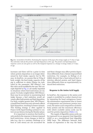 28 J. van Milgen et al.
increases and there will be a point in time
where protein deposition is no longer deter-
mined by feed intake capacity but by PD-
max. In InraPorc, we assume that at 70 kg of
body weight, the feed intake capacity of the
pig is sufficient to attain PDmax (as indi-
cated by the parameter ‘BW PDmax’), but
this value can be modified by the user. The con-
cepts depicted in Fig. 2.1 are mostly important
in situations where feed restrictions are im-
posed. For body weights before ‘BW PDmax’,
there may be an interest in maximizing feed
intake because a feed restriction would ad-
versely affect both protein and lipid deposition.
For body weights greater than ‘BW PDmax’,
a (small) feed ­
restriction only adversely ­
affects
lipid deposition, resulting in leaner animals.
This feeding strategy is often applied in
France (with liquid feeding systems) to con-
trol carcass fatness during the finisher phase.
It is important to mention that InraPorc
only predicts the response to farmer-­
imposed
feed restrictions. Acute changes in feed in-
take (e.g. due to a sanitary challenge or to
heat or cold stress) are not accounted for
and these changes may affect protein depos-
ition differently from a farmer-imposed feed
restriction. For example, Le Bellego et al.
(2002) showed that a heat-induced feed re-
striction affected protein and lipid depos-
ition differently from an experimentally in-
duced feed restriction.
Response to the Amino Acid Supply
In InraPorc, the response to the amino acid
supply is modelled in a rather classical way
by separating the basal endogenous losses,
the maintenance requirement (due to losses
of integuments and minimum protein turn-
over), the amino acid composition of whole-
body protein and the maximum efficiency
with which available amino acids can be
used for protein deposition (Table 2.1).
The supply of digestible amino acids can
be expressed on an apparent ileal digestible
(AID) or on a standardized ileal digestible
(SID) basis. The difference between both
modes of expression is the way the basal
Fig. 2.1. Screenshot of InraPorc illustrating the response of the pig to the energy supply at 75 days of age.
The solid dots indicate the protein and lipid deposition at this age. The protein and lipid deposition
response curves are also given as well as the marginal response to a change in energy intake at 75 days
of age.
 