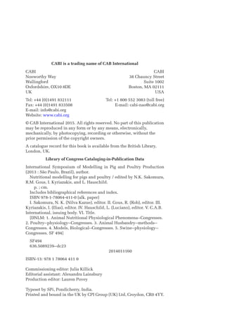 CABI is a trading name of CAB International
CABI
Nosworthy Way
Wallingford
Oxfordshire, OX10 8DE
UK
CABI
38 Chauncy Street
Suite 1002
Boston, MA 02111
USA
Tel: +44 (0)1491 832111
Fax: +44 (0)1491 833508
E-mail: info@cabi.org
Website: www.cabi.org
Tel: +1 800 552 3083 (toll free)
E-mail: cabi-nao@cabi.org
© CAB International 2015. All rights reserved. No part of this publication
may be ­
reproduced in any form or by any means, electronically,
­
mechanically, by photocopying, recording or otherwise, without the
prior permission of the copyright owners.
A catalogue record for this book is available from the British Library,
­London, UK.
Library of Congress Cataloging-in-Publication Data
International Symposium of Modelling in Pig and Poultry Production
(2013 : São Paulo, Brazil), author.
Nutritional modelling for pigs and poultry / edited by N.K. Sakomura,
R.M. Gous, I. ­
Kyriazakis, and L. Hauschild.
   p. ; cm.
Includes bibliographical references and index.
ISBN 978-1-78064-411-0 (alk. paper)
I. Sakomura, N. K. (Nilva Kazue), editor. II. Gous, R. (Rob), editor. III.
Kyriazakis, I. (Ilias), editor. IV. Hauschild, L. (Luciano), editor. V. C.A.B.
International, issuing body. VI. Title.
[DNLM: 1. Animal Nutritional Physiological Phenomena--Congresses.
2. Poultry--­
physiology--Congresses. 3. Animal Husbandry--­
methods--
Congresses. 4. Models, ­
Biological--Congresses. 5. Swine--­
physiology--
Congresses. SF 494]
SF494
636.5089239--dc23
					2014011160
ISBN-13: 978 1 78064 411 0
Commissioning editor: Julia Killick
Editorial assistant: Alexandra Lainsbury
Production editor: Lauren Povey
Typeset by SPi, Pondicherry, India.
Printed and bound in the UK by CPI Group (UK) Ltd, Croydon, CR0 4YY.
 